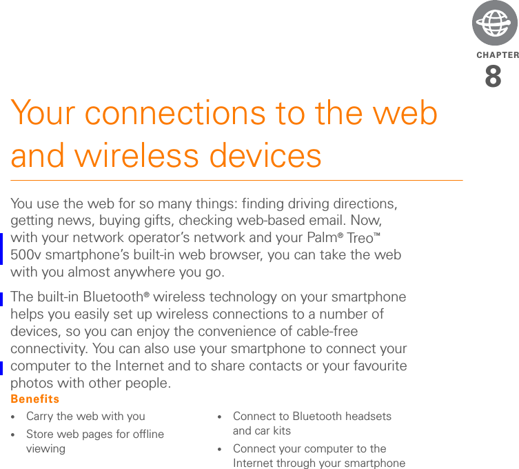 CHAPTER8Your connections to the web and wireless devicesYou use the web for so many things: finding driving directions, getting news, buying gifts, checking web-based email. Now, with your network operator’s network and your Palm® Tre o™ 500v smartphone’s built-in web browser, you can take the web with you almost anywhere you go.The built-in Bluetooth® wireless technology on your smartphone helps you easily set up wireless connections to a number of devices, so you can enjoy the convenience of cable-free connectivity. You can also use your smartphone to connect your computer to the Internet and to share contacts or your favourite photos with other people.Benefits•Carry the web with you•Store web pages for offline viewing•Connect to Bluetooth headsets and car kits•Connect your computer to the Internet through your smartphone