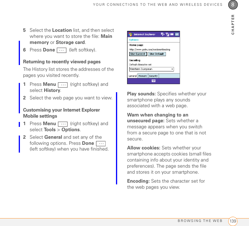 YOUR CONNECTIONS TO THE WEB AND WIRELESS DEVICESBROWSING THE WEB 1398CHAPTER5Select the Location list, and then select where you want to store the file: Main memory or Storage card. 6Press Done  (left softkey).Returning to recently viewed pages The History list stores the addresses of the pages you visited recently.1Press Menu   (right softkey) and select History. 2Select the web page you want to view.Customising your Internet Explorer Mobile settings1Press Menu   (right softkey) and select To o l s  &gt; Options.2Select General and set any of the following options. Press Done  (left softkey) when you have finished.Play sounds: Specifies whether your smartphone plays any sounds associated with a web page.Warn when changing to an unsecured page: Sets whether a message appears when you switch from a secure page to one that is not secure.Allow cookies: Sets whether your smartphone accepts cookies (small files containing info about your identity and preferences). The page sends the file and stores it on your smartphone.Encoding: Sets the character set for the web pages you view.
