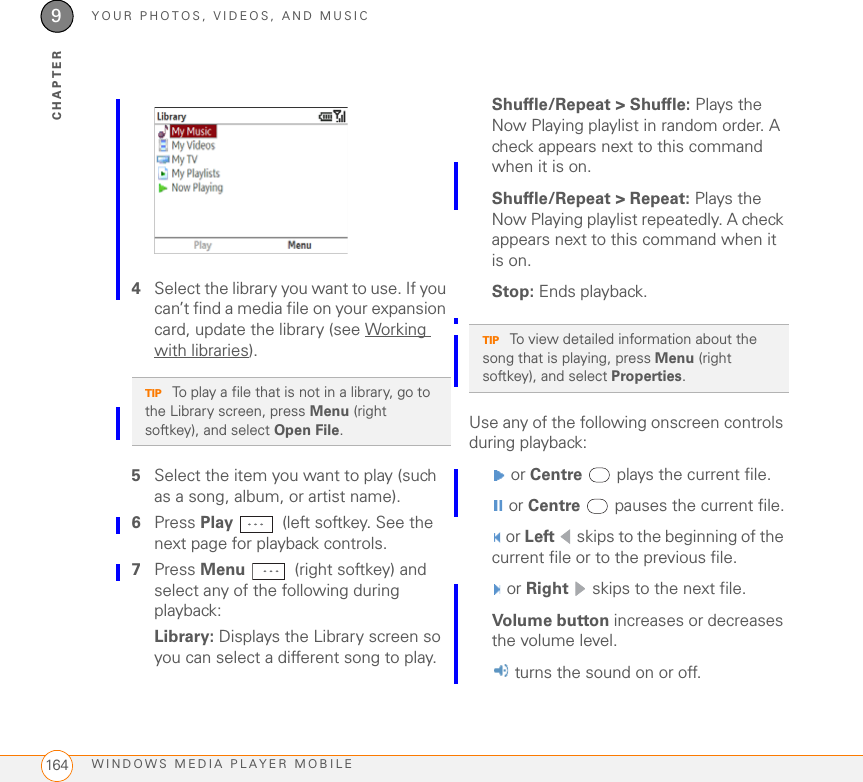YOUR PHOTOS, VIDEOS, AND MUSICWINDOWS MEDIA PLAYER MOBILE1649CHAPTER4Select the library you want to use. If you can’t find a media file on your expansion card, update the library (see Working with libraries).5Select the item you want to play (such as a song, album, or artist name).6Press Play   (left softkey. See the next page for playback controls.7Press Menu   (right softkey) and select any of the following during playback:Library: Displays the Library screen so you can select a different song to play.Shuffle/Repeat &gt; Shuffle: Plays the Now Playing playlist in random order. A check appears next to this command when it is on.Shuffle/Repeat &gt; Repeat: Plays the Now Playing playlist repeatedly. A check appears next to this command when it is on.Stop: Ends playback.Use any of the following onscreen controls during playback: or Centre  plays the current file. or Centre   pauses the current file. or Left  skips to the beginning of the current file or to the previous file. or Right  skips to the next file.Volume button increases or decreases the volume level. turns the sound on or off.TIP To play a file that is not in a library, go to the Library screen, press Menu (right softkey), and select Open File.TIP To view detailed information about the song that is playing, press Menu (right softkey), and select Properties.