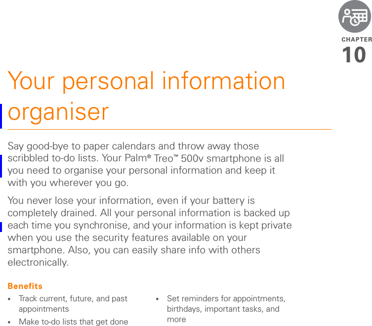 CHAPTER10Your personal information organiserSay good-bye to paper calendars and throw away those scribbled to-do lists. Your Palm® Tre o ™ 500v smartphone is all you need to organise your personal information and keep it with you wherever you go.You never lose your information, even if your battery is completely drained. All your personal information is backed up each time you synchronise, and your information is kept private when you use the security features available on your smartphone. Also, you can easily share info with others electronically.Benefits•Track current, future, and past appointments•Make to-do lists that get done •Set reminders for appointments, birthdays, important tasks, and more