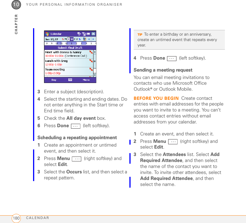 YOUR PERSONAL INFORMATION ORGANISERCALENDAR18010CHAPTER3Enter a subject (description).4Select the starting and ending dates. Do not enter anything in the Start time or End time field.5Check the All day event box.6Press Done  (left softkey).Scheduling a repeating appointment1Create an appointment or untimed event, and then select it.2Press Menu   (right softkey) and select Edit.3Select the Occurs list, and then select a repeat pattern.4Press Done  (left softkey).Sending a meeting requestYou can email meeting invitations to contacts who use Microsoft Office Outlook® or Outlook Mobile.BEFORE YOU BEGIN Create contact entries with email addresses for the people you want to invite to a meeting. You can’t access contact entries without email addresses from your calendar.1Create an event, and then select it.2Press Menu   (right softkey) and select Edit.3Select the Attendees list. Select Add Required Attendee, and then select the name of the contact you want to invite. To invite other attendees, select Add Required Attendee, and then select the name.TIPTo enter a birthday or an anniversary, create an untimed event that repeats every year.