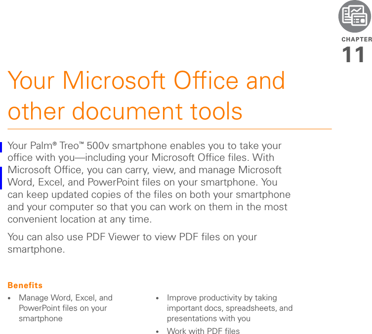 CHAPTER11Your Microsoft Office and other document toolsYo u r  Pa lm ® Tre o ™ 500v smartphone enables you to take your office with you—including your Microsoft Office files. With Microsoft Office, you can carry, view, and manage Microsoft Word, Excel, and PowerPoint files on your smartphone. You can keep updated copies of the files on both your smartphone and your computer so that you can work on them in the most convenient location at any time.You can also use PDF Viewer to view PDF files on your smartphone.Benefits•Manage Word, Excel, and PowerPoint files on your smartphone•Improve productivity by taking important docs, spreadsheets, and presentations with you•Work with PDF files