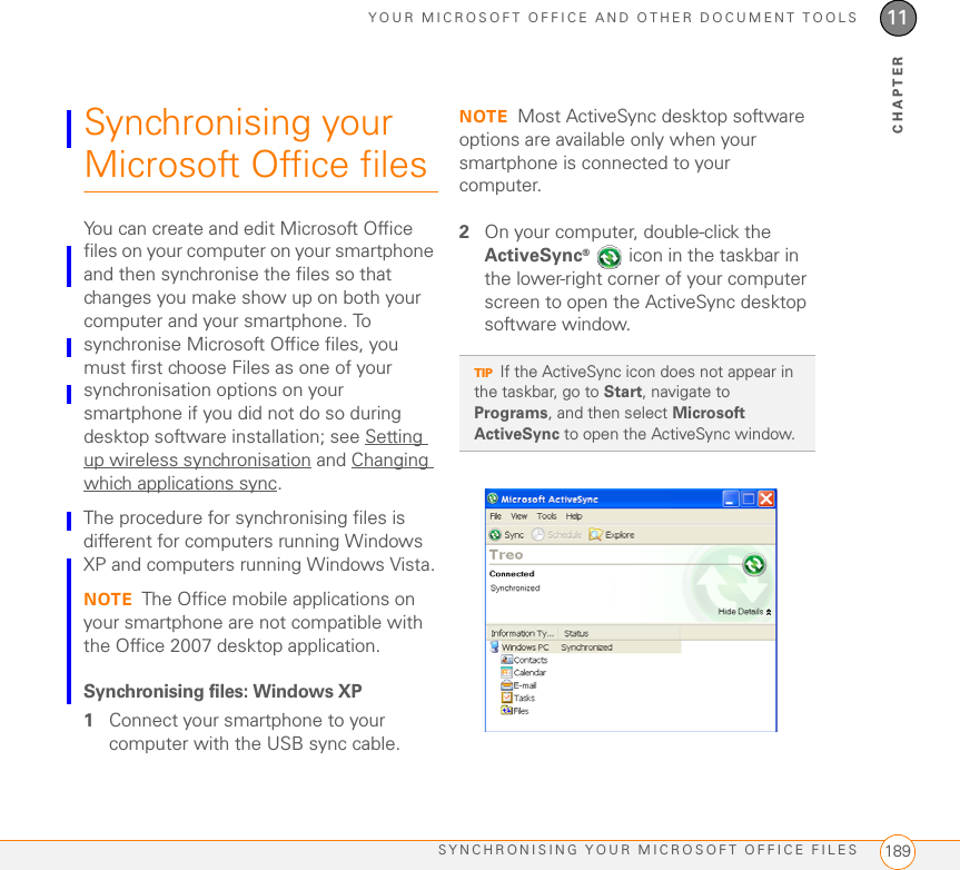 YOUR MICROSOFT OFFICE AND OTHER DOCUMENT TOOLSSYNCHRONISING YOUR MICROSOFT OFFICE FILES 18911CHAPTERSynchronising your Microsoft Office filesYou can create and edit Microsoft Office files on your computer on your smartphone and then synchronise the files so that changes you make show up on both your computer and your smartphone. To synchronise Microsoft Office files, you must first choose Files as one of your synchronisation options on your smartphone if you did not do so during desktop software installation; see Setting up wireless synchronisation and Changing which applications sync.The procedure for synchronising files is different for computers running Windows XP and computers running Windows Vista.NOTE The Office mobile applications on your smartphone are not compatible with the Office 2007 desktop application. Synchronising files: Windows XP1Connect your smartphone to your computer with the USB sync cable.NOTE Most ActiveSync desktop software options are available only when your smartphone is connected to your computer.2On your computer, double-click the ActiveSync®   icon in the taskbar in the lower-right corner of your computer screen to open the ActiveSync desktop software window.TIPIf the ActiveSync icon does not appear in the taskbar, go to Start, navigate to Programs, and then select Microsoft ActiveSync to open the ActiveSync window.
