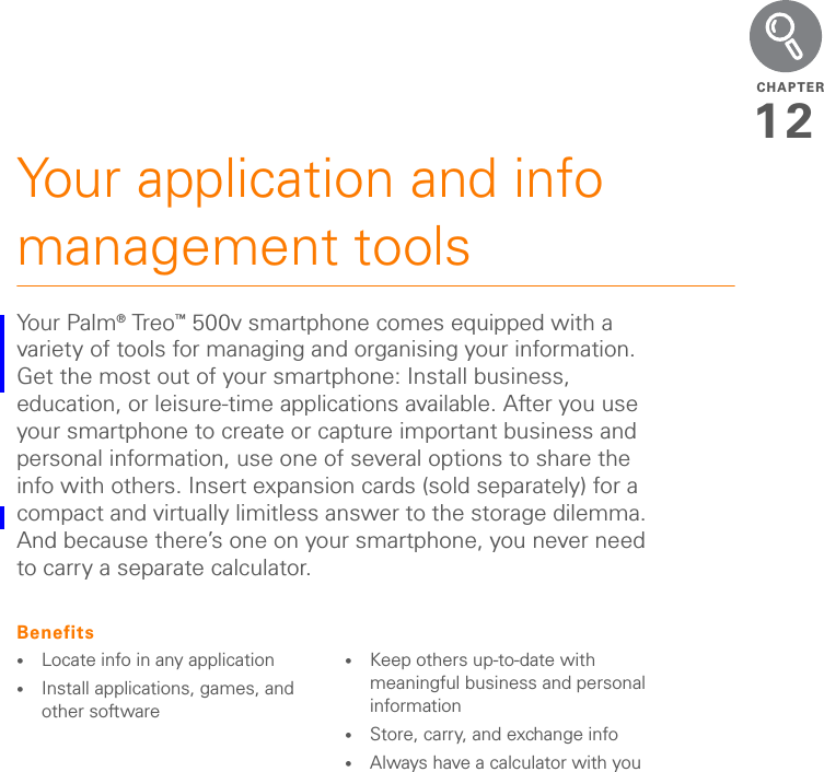 CHAPTER12Your application and info management toolsYo u r  Pa l m ® Tr eo ™ 500v smartphone comes equipped with a variety of tools for managing and organising your information. Get the most out of your smartphone: Install business, education, or leisure-time applications available. After you use your smartphone to create or capture important business and personal information, use one of several options to share the info with others. Insert expansion cards (sold separately) for a compact and virtually limitless answer to the storage dilemma. And because there’s one on your smartphone, you never need to carry a separate calculator.Benefits•Locate info in any application•Install applications, games, and other software•Keep others up-to-date with meaningful business and personal information•Store, carry, and exchange info•Always have a calculator with you