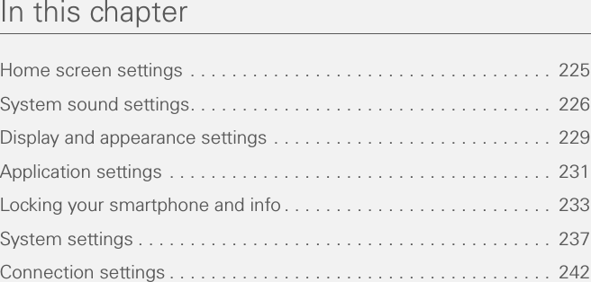 In this chapterHome screen settings  . . . . . . . . . . . . . . . . . . . . . . . . . . . . . . . . . . .  225System sound settings. . . . . . . . . . . . . . . . . . . . . . . . . . . . . . . . . . .  226Display and appearance settings . . . . . . . . . . . . . . . . . . . . . . . . . . .  229Application settings . . . . . . . . . . . . . . . . . . . . . . . . . . . . . . . . . . . . .  231Locking your smartphone and info . . . . . . . . . . . . . . . . . . . . . . . . . .  233System settings . . . . . . . . . . . . . . . . . . . . . . . . . . . . . . . . . . . . . . . .  237Connection settings . . . . . . . . . . . . . . . . . . . . . . . . . . . . . . . . . . . . .  242