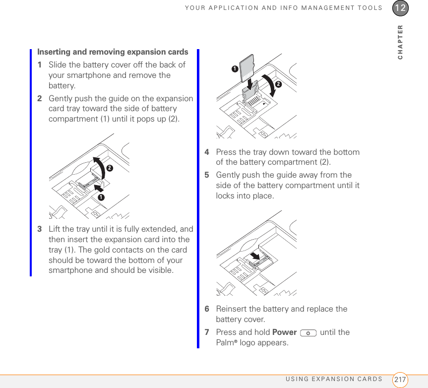 YOUR APPLICATION AND INFO MANAGEMENT TOOLSUSING EXPANSION CARDS 21712CHAPTERInserting and removing expansion cards1Slide the battery cover off the back of your smartphone and remove the battery.2Gently push the guide on the expansion card tray toward the side of battery compartment (1) until it pops up (2).3Lift the tray until it is fully extended, and then insert the expansion card into the tray (1). The gold contacts on the card should be toward the bottom of your smartphone and should be visible.4Press the tray down toward the bottom of the battery compartment (2).5Gently push the guide away from the side of the battery compartment until it locks into place.6Reinsert the battery and replace the battery cover.7Press and hold Power   until the Palm® logo appears.1212