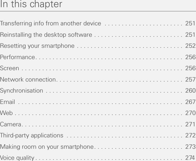 In this chapterTransferring info from another device  . . . . . . . . . . . . . . . . . . . . . . .  251Reinstalling the desktop software . . . . . . . . . . . . . . . . . . . . . . . . . .  251Resetting your smartphone . . . . . . . . . . . . . . . . . . . . . . . . . . . . . . .  252Performance. . . . . . . . . . . . . . . . . . . . . . . . . . . . . . . . . . . . . . . . . . .  256Screen . . . . . . . . . . . . . . . . . . . . . . . . . . . . . . . . . . . . . . . . . . . . . . .  256Network connection. . . . . . . . . . . . . . . . . . . . . . . . . . . . . . . . . . . . .  257Synchronisation  . . . . . . . . . . . . . . . . . . . . . . . . . . . . . . . . . . . . . . . .  260Email  . . . . . . . . . . . . . . . . . . . . . . . . . . . . . . . . . . . . . . . . . . . . . . . .  267Web . . . . . . . . . . . . . . . . . . . . . . . . . . . . . . . . . . . . . . . . . . . . . . . . .  270Camera. . . . . . . . . . . . . . . . . . . . . . . . . . . . . . . . . . . . . . . . . . . . . . .  271Third-party applications  . . . . . . . . . . . . . . . . . . . . . . . . . . . . . . . . . .  272Making room on your smartphone. . . . . . . . . . . . . . . . . . . . . . . . . .  273Voice quality . . . . . . . . . . . . . . . . . . . . . . . . . . . . . . . . . . . . . . . . . . .  274