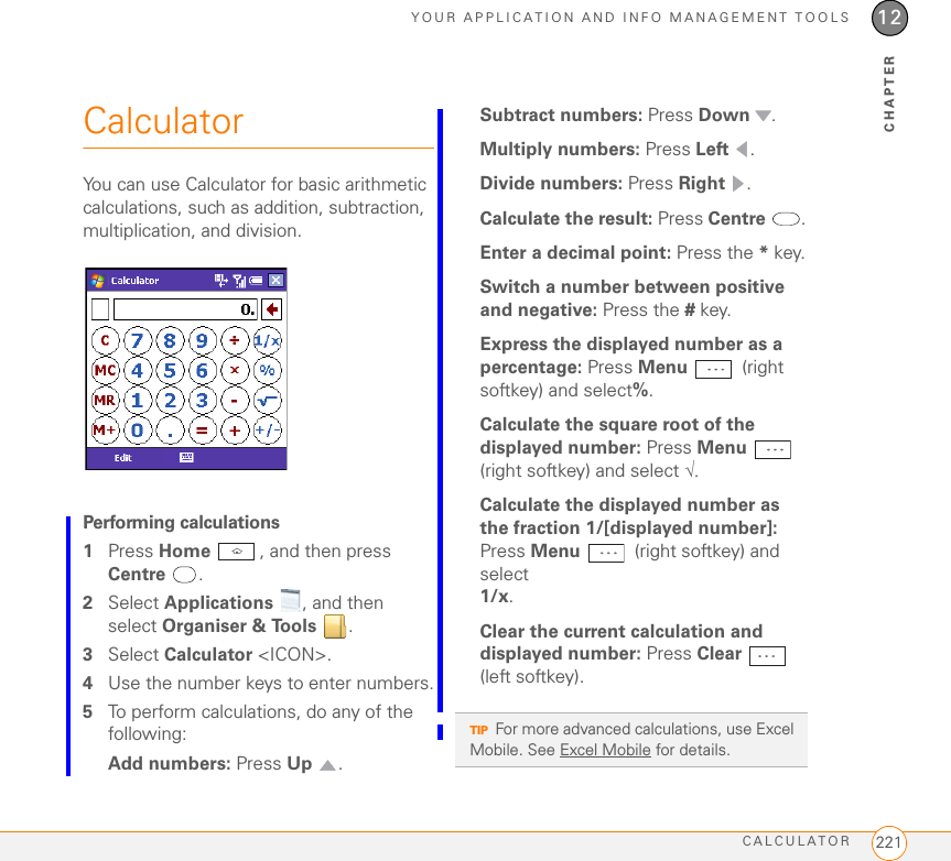 YOUR APPLICATION AND INFO MANAGEMENT TOOLSCALCULATOR 22112CHAPTERCalculatorYou can use Calculator for basic arithmetic calculations, such as addition, subtraction, multiplication, and division.Performing calculations1Press Home , and then press Centre .2Select Applications  , and then select Organiser &amp; Tools . 3Select Calculator &lt;ICON&gt;.4Use the number keys to enter numbers.5To perform calculations, do any of the following:Add numbers: Press Up .Subtract numbers: Press Down .Multiply numbers: Press Left .Divide numbers: Press Right .Calculate the result: Press Centre .Enter a decimal point: Press the * key.Switch a number between positive and negative: Press the # key.Express the displayed number as a percentage: Press Menu  (right softkey) and select%.Calculate the square root of the displayed number: Press Menu  (right softkey) and select √.Calculate the displayed number as the fraction 1/[displayed number]: Press Menu   (right softkey) and select 1/x.Clear the current calculation and displayed number: Press Clear  (left softkey).TIPFor more advanced calculations, use Excel Mobile. See Excel Mobile for details.