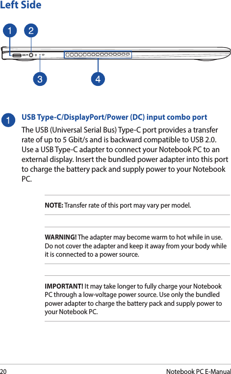 20Notebook PC E-ManualLeft SideUSB Type-C/DisplayPort/Power (DC) input combo portThe USB (Universal Serial Bus) Type-C port provides a transfer rate of up to 5 Gbit/s and is backward compatible to USB 2.0. Use a USB Type-C adapter to connect your Notebook PC to an external display. Insert the bundled power adapter into this port to charge the battery pack and supply power to your Notebook PC.NOTE: Transfer rate of this port may vary per model.WARNING! The adapter may become warm to hot while in use. Do not cover the adapter and keep it away from your body while it is connected to a power source.IMPORTANT! It may take longer to fully charge your Notebook PC through a low-voltage power source. Use only the bundled power adapter to charge the battery pack and supply power to your Notebook PC.