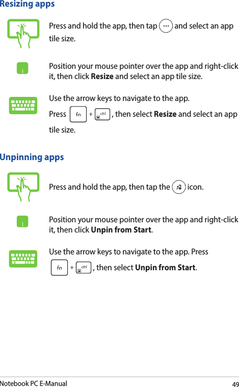 Notebook PC E-Manual49Unpinning appsPress and hold the app, then tap the   icon.Position your mouse pointer over the app and right-click it, then click Unpin from Start.Use the arrow keys to navigate to the app. Press , then select Unpin from Start.Resizing appsPress and hold the app, then tap   and select an app tile size.Position your mouse pointer over the app and right-click it, then click Resize and select an app tile size.Use the arrow keys to navigate to the app.  Press  , then select Resize and select an app tile size.
