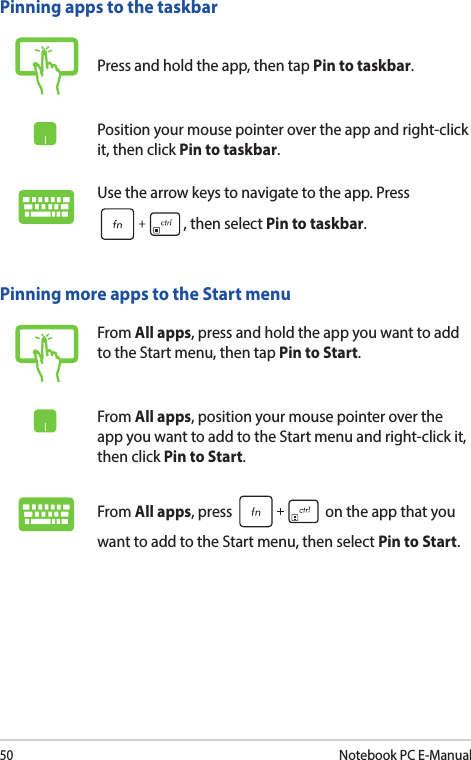 50Notebook PC E-ManualPinning more apps to the Start menuFrom All apps, press and hold the app you want to add to the Start menu, then tap Pin to Start.From All apps, position your mouse pointer over the app you want to add to the Start menu and right-click it, then click Pin to Start.From All apps, press   on the app that you want to add to the Start menu, then select Pin to Start.Pinning apps to the taskbarPress and hold the app, then tap Pin to taskbar.Position your mouse pointer over the app and right-click it, then click Pin to taskbar.Use the arrow keys to navigate to the app. Press , then select Pin to taskbar.