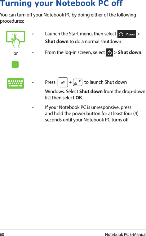 60Notebook PC E-ManualTurning your Notebook PC offYou can turn o your Notebook PC by doing either of the following procedures:or• LaunchtheStartmenu,thenselect  &gt; Shut down to do a normal shutdown.• Fromthelog-inscreen,select  &gt; Shut down.• Press  to launch Shut down Windows. Select Shut down from the drop-down list then select OK.• IfyourNotebookPCisunresponsive,pressand hold the power button for at least four (4) seconds until your Notebook PC turns o.