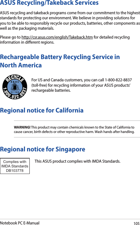 Notebook PC E-Manual105For US and Canada customers, you can call 1-800-822-8837 (toll-free) for recycling information of your ASUS products’ rechargeable batteries.Rechargeable Battery Recycling Service in North AmericaASUS Recycling/Takeback ServicesASUS recycling and takeback programs come from our commitment to the highest standards for protecting our environment. We believe in providing solutions for you to be able to responsibly recycle our products, batteries, other components as well as the packaging materials.Please go to http://csr.asus.com/english/Takeback.htm for detailed recycling information in dierent regions.Regional notice for CaliforniaWARNING! This product may contain chemicals known to the State of California to cause cancer, birth defects or other reproductive harm. Wash hands after handling.Regional notice for SingaporeThis ASUS product complies with IMDA Standards.Complies with IMDA StandardsDB103778 