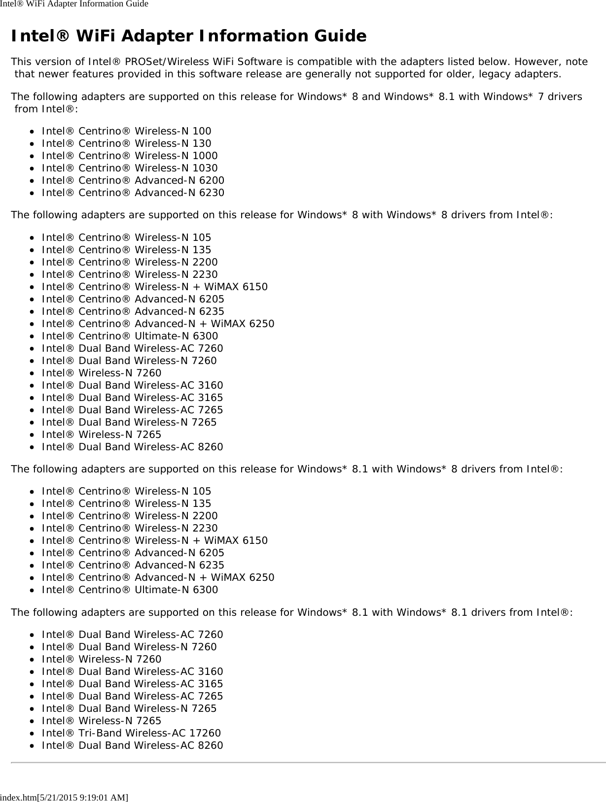 Intel® WiFi Adapter Information Guideindex.htm[5/21/2015 9:19:01 AM]Intel® WiFi Adapter Information GuideThis version of Intel® PROSet/Wireless WiFi Software is compatible with the adapters listed below. However, note that newer features provided in this software release are generally not supported for older, legacy adapters.The following adapters are supported on this release for Windows* 8 and Windows* 8.1 with Windows* 7 drivers from Intel®:Intel® Centrino® Wireless-N 100Intel® Centrino® Wireless-N 130Intel® Centrino® Wireless-N 1000Intel® Centrino® Wireless-N 1030Intel® Centrino® Advanced-N 6200Intel® Centrino® Advanced-N 6230The following adapters are supported on this release for Windows* 8 with Windows* 8 drivers from Intel®:Intel® Centrino® Wireless-N 105Intel® Centrino® Wireless-N 135Intel® Centrino® Wireless-N 2200Intel® Centrino® Wireless-N 2230Intel® Centrino® Wireless-N + WiMAX 6150Intel® Centrino® Advanced-N 6205Intel® Centrino® Advanced-N 6235Intel® Centrino® Advanced-N + WiMAX 6250Intel® Centrino® Ultimate-N 6300Intel® Dual Band Wireless-AC 7260Intel® Dual Band Wireless-N 7260Intel® Wireless-N 7260Intel® Dual Band Wireless-AC 3160Intel® Dual Band Wireless-AC 3165Intel® Dual Band Wireless-AC 7265Intel® Dual Band Wireless-N 7265Intel® Wireless-N 7265Intel® Dual Band Wireless-AC 8260The following adapters are supported on this release for Windows* 8.1 with Windows* 8 drivers from Intel®:Intel® Centrino® Wireless-N 105Intel® Centrino® Wireless-N 135Intel® Centrino® Wireless-N 2200Intel® Centrino® Wireless-N 2230Intel® Centrino® Wireless-N + WiMAX 6150Intel® Centrino® Advanced-N 6205Intel® Centrino® Advanced-N 6235Intel® Centrino® Advanced-N + WiMAX 6250Intel® Centrino® Ultimate-N 6300The following adapters are supported on this release for Windows* 8.1 with Windows* 8.1 drivers from Intel®:Intel® Dual Band Wireless-AC 7260Intel® Dual Band Wireless-N 7260Intel® Wireless-N 7260Intel® Dual Band Wireless-AC 3160Intel® Dual Band Wireless-AC 3165Intel® Dual Band Wireless-AC 7265Intel® Dual Band Wireless-N 7265Intel® Wireless-N 7265Intel® Tri-Band Wireless-AC 17260Intel® Dual Band Wireless-AC 8260
