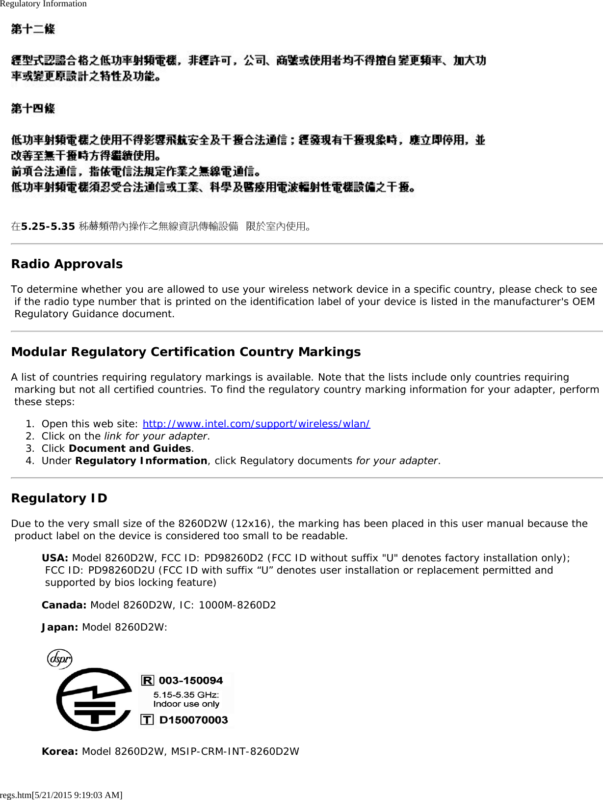 Regulatory Informationregs.htm[5/21/2015 9:19:03 AM]在5.25-5.35 秭赫頻帶內操作之無線資訊傳輸設備 限於室內使用。Radio ApprovalsTo determine whether you are allowed to use your wireless network device in a specific country, please check to see if the radio type number that is printed on the identification label of your device is listed in the manufacturer&apos;s OEM Regulatory Guidance document.Modular Regulatory Certification Country MarkingsA list of countries requiring regulatory markings is available. Note that the lists include only countries requiring marking but not all certified countries. To find the regulatory country marking information for your adapter, perform these steps:1.  Open this web site: http://www.intel.com/support/wireless/wlan/2.  Click on the link for your adapter.3.  Click Document and Guides.4.  Under Regulatory Information, click Regulatory documents for your adapter.Regulatory IDDue to the very small size of the 8260D2W (12x16), the marking has been placed in this user manual because the product label on the device is considered too small to be readable.USA: Model 8260D2W, FCC ID: PD98260D2 (FCC ID without suffix &quot;U&quot; denotes factory installation only); FCC ID: PD98260D2U (FCC ID with suffix “U” denotes user installation or replacement permitted and supported by bios locking feature)Canada: Model 8260D2W, IC: 1000M-8260D2Japan: Model 8260D2W:Korea: Model 8260D2W, MSIP-CRM-INT-8260D2W