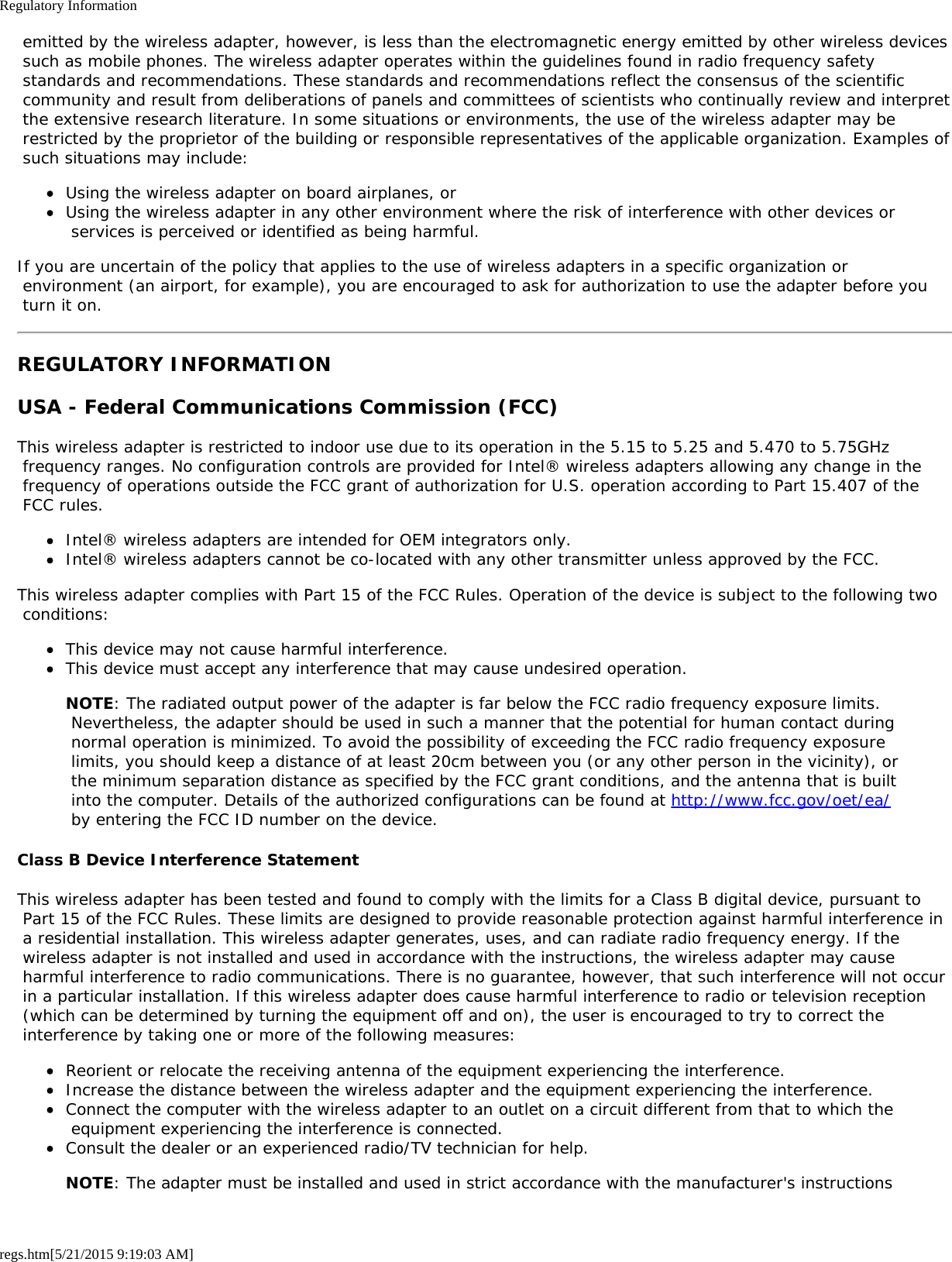 Regulatory Informationregs.htm[5/21/2015 9:19:03 AM] emitted by the wireless adapter, however, is less than the electromagnetic energy emitted by other wireless devices such as mobile phones. The wireless adapter operates within the guidelines found in radio frequency safety standards and recommendations. These standards and recommendations reflect the consensus of the scientific community and result from deliberations of panels and committees of scientists who continually review and interpret the extensive research literature. In some situations or environments, the use of the wireless adapter may be restricted by the proprietor of the building or responsible representatives of the applicable organization. Examples of such situations may include:Using the wireless adapter on board airplanes, orUsing the wireless adapter in any other environment where the risk of interference with other devices or services is perceived or identified as being harmful.If you are uncertain of the policy that applies to the use of wireless adapters in a specific organization or environment (an airport, for example), you are encouraged to ask for authorization to use the adapter before you turn it on.REGULATORY INFORMATIONUSA - Federal Communications Commission (FCC)This wireless adapter is restricted to indoor use due to its operation in the 5.15 to 5.25 and 5.470 to 5.75GHz frequency ranges. No configuration controls are provided for Intel® wireless adapters allowing any change in the frequency of operations outside the FCC grant of authorization for U.S. operation according to Part 15.407 of the FCC rules.Intel® wireless adapters are intended for OEM integrators only.Intel® wireless adapters cannot be co-located with any other transmitter unless approved by the FCC.This wireless adapter complies with Part 15 of the FCC Rules. Operation of the device is subject to the following two conditions:This device may not cause harmful interference.This device must accept any interference that may cause undesired operation.NOTE: The radiated output power of the adapter is far below the FCC radio frequency exposure limits. Nevertheless, the adapter should be used in such a manner that the potential for human contact during normal operation is minimized. To avoid the possibility of exceeding the FCC radio frequency exposure limits, you should keep a distance of at least 20cm between you (or any other person in the vicinity), or the minimum separation distance as specified by the FCC grant conditions, and the antenna that is built into the computer. Details of the authorized configurations can be found at http://www.fcc.gov/oet/ea/ by entering the FCC ID number on the device.Class B Device Interference StatementThis wireless adapter has been tested and found to comply with the limits for a Class B digital device, pursuant to Part 15 of the FCC Rules. These limits are designed to provide reasonable protection against harmful interference in a residential installation. This wireless adapter generates, uses, and can radiate radio frequency energy. If the wireless adapter is not installed and used in accordance with the instructions, the wireless adapter may cause harmful interference to radio communications. There is no guarantee, however, that such interference will not occur in a particular installation. If this wireless adapter does cause harmful interference to radio or television reception (which can be determined by turning the equipment off and on), the user is encouraged to try to correct the interference by taking one or more of the following measures:Reorient or relocate the receiving antenna of the equipment experiencing the interference.Increase the distance between the wireless adapter and the equipment experiencing the interference.Connect the computer with the wireless adapter to an outlet on a circuit different from that to which the equipment experiencing the interference is connected.Consult the dealer or an experienced radio/TV technician for help.NOTE: The adapter must be installed and used in strict accordance with the manufacturer&apos;s instructions