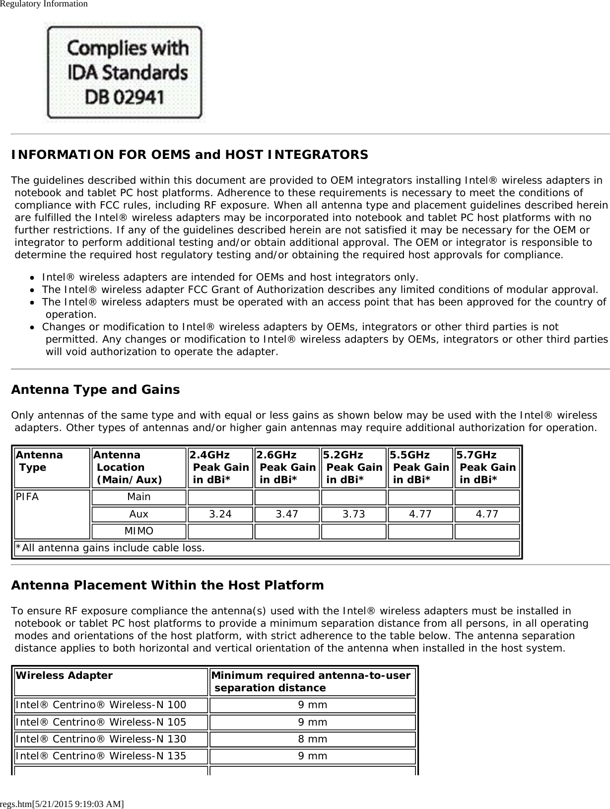 Regulatory Informationregs.htm[5/21/2015 9:19:03 AM]INFORMATION FOR OEMS and HOST INTEGRATORSThe guidelines described within this document are provided to OEM integrators installing Intel® wireless adapters in notebook and tablet PC host platforms. Adherence to these requirements is necessary to meet the conditions of compliance with FCC rules, including RF exposure. When all antenna type and placement guidelines described herein are fulfilled the Intel® wireless adapters may be incorporated into notebook and tablet PC host platforms with no further restrictions. If any of the guidelines described herein are not satisfied it may be necessary for the OEM or integrator to perform additional testing and/or obtain additional approval. The OEM or integrator is responsible to determine the required host regulatory testing and/or obtaining the required host approvals for compliance.Intel® wireless adapters are intended for OEMs and host integrators only.The Intel® wireless adapter FCC Grant of Authorization describes any limited conditions of modular approval.The Intel® wireless adapters must be operated with an access point that has been approved for the country of operation.Changes or modification to Intel® wireless adapters by OEMs, integrators or other third parties is not permitted. Any changes or modification to Intel® wireless adapters by OEMs, integrators or other third parties will void authorization to operate the adapter.Antenna Type and GainsOnly antennas of the same type and with equal or less gains as shown below may be used with the Intel® wireless adapters. Other types of antennas and/or higher gain antennas may require additional authorization for operation.Antenna Type Antenna Location (Main/Aux)2.4GHz Peak Gain in dBi*2.6GHz Peak Gain in dBi*5.2GHz Peak Gain in dBi*5.5GHz Peak Gain in dBi*5.7GHz  Peak Gain in dBi*PIFA MainAux 3.24 3.47 3.73 4.77 4.77MIMO*All antenna gains include cable loss.Antenna Placement Within the Host PlatformTo ensure RF exposure compliance the antenna(s) used with the Intel® wireless adapters must be installed in notebook or tablet PC host platforms to provide a minimum separation distance from all persons, in all operating modes and orientations of the host platform, with strict adherence to the table below. The antenna separation distance applies to both horizontal and vertical orientation of the antenna when installed in the host system.Wireless Adapter Minimum required antenna-to-user  separation distanceIntel® Centrino® Wireless-N 100 9 mmIntel® Centrino® Wireless-N 105 9 mmIntel® Centrino® Wireless-N 130 8 mmIntel® Centrino® Wireless-N 135 9 mm