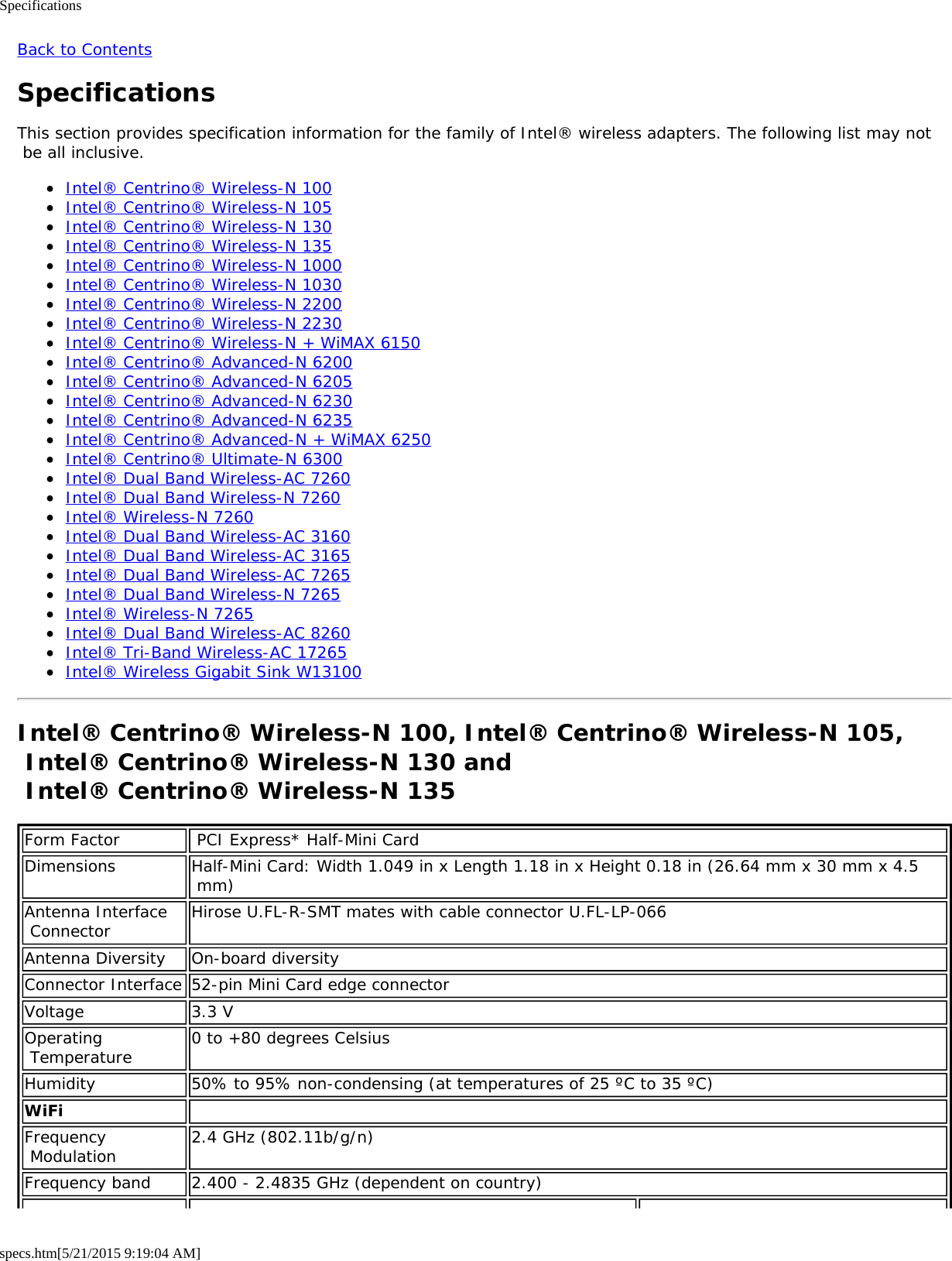 Specificationsspecs.htm[5/21/2015 9:19:04 AM]Back to ContentsSpecificationsThis section provides specification information for the family of Intel® wireless adapters. The following list may not be all inclusive.Intel® Centrino® Wireless-N 100Intel® Centrino® Wireless-N 105Intel® Centrino® Wireless-N 130Intel® Centrino® Wireless-N 135Intel® Centrino® Wireless-N 1000Intel® Centrino® Wireless-N 1030Intel® Centrino® Wireless-N 2200Intel® Centrino® Wireless-N 2230Intel® Centrino® Wireless-N + WiMAX 6150Intel® Centrino® Advanced-N 6200Intel® Centrino® Advanced-N 6205Intel® Centrino® Advanced-N 6230Intel® Centrino® Advanced-N 6235Intel® Centrino® Advanced-N + WiMAX 6250Intel® Centrino® Ultimate-N 6300Intel® Dual Band Wireless-AC 7260Intel® Dual Band Wireless-N 7260Intel® Wireless-N 7260Intel® Dual Band Wireless-AC 3160Intel® Dual Band Wireless-AC 3165Intel® Dual Band Wireless-AC 7265Intel® Dual Band Wireless-N 7265Intel® Wireless-N 7265Intel® Dual Band Wireless-AC 8260Intel® Tri-Band Wireless-AC 17265Intel® Wireless Gigabit Sink W13100Intel® Centrino® Wireless-N 100, Intel® Centrino® Wireless-N 105, Intel® Centrino® Wireless-N 130 and  Intel® Centrino® Wireless-N 135Form Factor  PCI Express* Half-Mini CardDimensions Half-Mini Card: Width 1.049 in x Length 1.18 in x Height 0.18 in (26.64 mm x 30 mm x 4.5 mm)Antenna Interface Connector Hirose U.FL-R-SMT mates with cable connector U.FL-LP-066Antenna Diversity On-board diversityConnector Interface 52-pin Mini Card edge connectorVoltage 3.3 VOperating Temperature 0 to +80 degrees CelsiusHumidity 50% to 95% non-condensing (at temperatures of 25 ºC to 35 ºC)WiFi  Frequency Modulation 2.4 GHz (802.11b/g/n)Frequency band 2.400 - 2.4835 GHz (dependent on country)