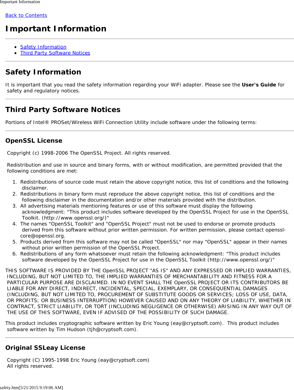 Important Informationsafety.htm[5/21/2015 9:19:06 AM]Back to ContentsImportant InformationSafety InformationThird Party Software NoticesSafety InformationIt is important that you read the safety information regarding your WiFi adapter. Please see the User&apos;s Guide for safety and regulatory notices.Third Party Software NoticesPortions of Intel® PROSet/Wireless WiFi Connection Utility include software under the following terms:OpenSSL License Copyright (c) 1998-2006 The OpenSSL Project. All rights reserved. Redistribution and use in source and binary forms, with or without modification, are permitted provided that the following conditions are met:1.  Redistributions of source code must retain the above copyright notice, this list of conditions and the following disclaimer.2.  Redistributions in binary form must reproduce the above copyright notice, this list of conditions and the following disclaimer in the documentation and/or other materials provided with the distribution.3.  All advertising materials mentioning features or use of this software must display the following acknowledgment: &quot;This product includes software developed by the OpenSSL Project for use in the OpenSSL Toolkit. (http://www.openssl.org/)&quot;4.  The names &quot;OpenSSL Toolkit&quot; and &quot;OpenSSL Project&quot; must not be used to endorse or promote products derived from this software without prior written permission. For written permission, please contact openssl-core@openssl.org.5.  Products derived from this software may not be called &quot;OpenSSL&quot; nor may &quot;OpenSSL&quot; appear in their names without prior written permission of the OpenSSL Project.6.  Redistributions of any form whatsoever must retain the following acknowledgment: &quot;This product includes software developed by the OpenSSL Project for use in the OpenSSL Toolkit (http://www.openssl.org/)&quot;THIS SOFTWARE IS PROVIDED BY THE OpenSSL PROJECT &quot;AS IS&quot; AND ANY EXPRESSED OR IMPLIED WARRANTIES, INCLUDING, BUT NOT LIMITED TO, THE IMPLIED WARRANTIES OF MERCHANTABILITY AND FITNESS FOR A PARTICULAR PURPOSE ARE DISCLAIMED. IN NO EVENT SHALL THE OpenSSL PROJECT OR ITS CONTRIBUTORS BE LIABLE FOR ANY DIRECT, INDIRECT, INCIDENTAL, SPECIAL, EXEMPLARY, OR CONSEQUENTIAL DAMAGES (INCLUDING, BUT NOT LIMITED TO, PROCUREMENT OF SUBSTITUTE GOODS OR SERVICES; LOSS OF USE, DATA, OR PROFITS; OR BUSINESS INTERRUPTION) HOWEVER CAUSED AND ON ANY THEORY OF LIABILITY, WHETHER IN CONTRACT, STRICT LIABILITY, OR TORT (INCLUDING NEGLIGENCE OR OTHERWISE) ARISING IN ANY WAY OUT OF THE USE OF THIS SOFTWARE, EVEN IF ADVISED OF THE POSSIBILITY OF SUCH DAMAGE.This product includes cryptographic software written by Eric Young (eay@cryptsoft.com).  This product includes software written by Tim Hudson (tjh@cryptsoft.com).Original SSLeay License Copyright (C) 1995-1998 Eric Young (eay@cryptsoft.com) All rights reserved.