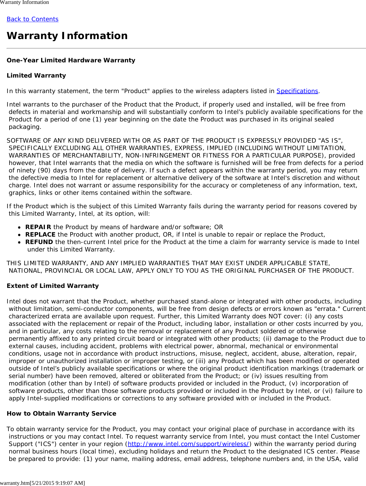 Warranty Informationwarranty.htm[5/21/2015 9:19:07 AM]Back to ContentsWarranty InformationOne-Year Limited Hardware WarrantyLimited WarrantyIn this warranty statement, the term &quot;Product&quot; applies to the wireless adapters listed in Specifications.Intel warrants to the purchaser of the Product that the Product, if properly used and installed, will be free from defects in material and workmanship and will substantially conform to Intel’s publicly available specifications for the Product for a period of one (1) year beginning on the date the Product was purchased in its original sealed packaging.SOFTWARE OF ANY KIND DELIVERED WITH OR AS PART OF THE PRODUCT IS EXPRESSLY PROVIDED &quot;AS IS&quot;, SPECIFICALLY EXCLUDING ALL OTHER WARRANTIES, EXPRESS, IMPLIED (INCLUDING WITHOUT LIMITATION, WARRANTIES OF MERCHANTABILITY, NON-INFRINGEMENT OR FITNESS FOR A PARTICULAR PURPOSE), provided however, that Intel warrants that the media on which the software is furnished will be free from defects for a period of ninety (90) days from the date of delivery. If such a defect appears within the warranty period, you may return the defective media to Intel for replacement or alternative delivery of the software at Intel&apos;s discretion and without charge. Intel does not warrant or assume responsibility for the accuracy or completeness of any information, text, graphics, links or other items contained within the software.If the Product which is the subject of this Limited Warranty fails during the warranty period for reasons covered by this Limited Warranty, Intel, at its option, will:REPAIR the Product by means of hardware and/or software; ORREPLACE the Product with another product, OR, if Intel is unable to repair or replace the Product,REFUND the then-current Intel price for the Product at the time a claim for warranty service is made to Intel under this Limited Warranty.THIS LIMITED WARRANTY, AND ANY IMPLIED WARRANTIES THAT MAY EXIST UNDER APPLICABLE STATE, NATIONAL, PROVINCIAL OR LOCAL LAW, APPLY ONLY TO YOU AS THE ORIGINAL PURCHASER OF THE PRODUCT.Extent of Limited WarrantyIntel does not warrant that the Product, whether purchased stand-alone or integrated with other products, including without limitation, semi-conductor components, will be free from design defects or errors known as &quot;errata.&quot; Current characterized errata are available upon request. Further, this Limited Warranty does NOT cover: (i) any costs associated with the replacement or repair of the Product, including labor, installation or other costs incurred by you, and in particular, any costs relating to the removal or replacement of any Product soldered or otherwise permanently affixed to any printed circuit board or integrated with other products; (ii) damage to the Product due to external causes, including accident, problems with electrical power, abnormal, mechanical or environmental conditions, usage not in accordance with product instructions, misuse, neglect, accident, abuse, alteration, repair, improper or unauthorized installation or improper testing, or (iii) any Product which has been modified or operated outside of Intel’s publicly available specifications or where the original product identification markings (trademark or serial number) have been removed, altered or obliterated from the Product; or (iv) issues resulting from modification (other than by Intel) of software products provided or included in the Product, (v) incorporation of software products, other than those software products provided or included in the Product by Intel, or (vi) failure to apply Intel-supplied modifications or corrections to any software provided with or included in the Product.How to Obtain Warranty ServiceTo obtain warranty service for the Product, you may contact your original place of purchase in accordance with its instructions or you may contact Intel. To request warranty service from Intel, you must contact the Intel Customer Support (&quot;ICS&quot;) center in your region (http://www.intel.com/support/wireless/) within the warranty period during normal business hours (local time), excluding holidays and return the Product to the designated ICS center. Please be prepared to provide: (1) your name, mailing address, email address, telephone numbers and, in the USA, valid