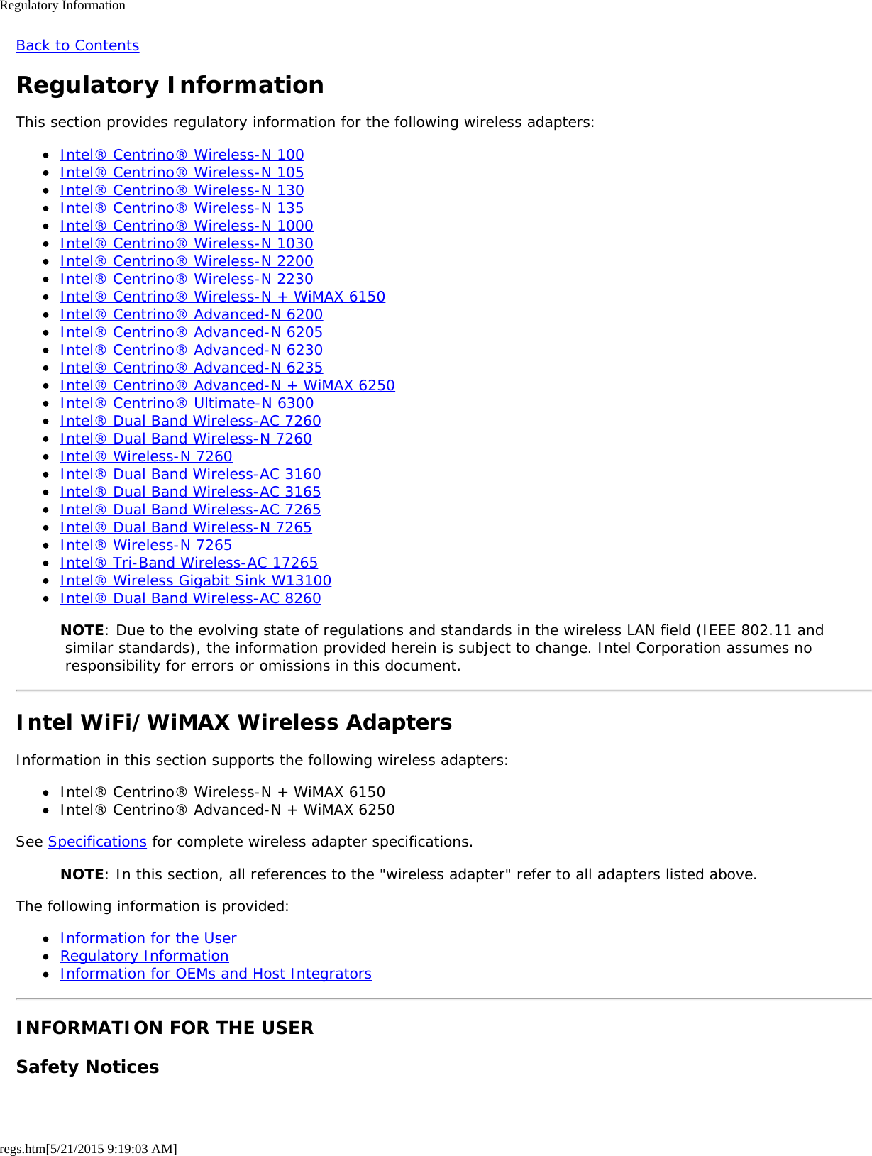Regulatory Informationregs.htm[5/21/2015 9:19:03 AM]Back to ContentsRegulatory InformationThis section provides regulatory information for the following wireless adapters:Intel® Centrino® Wireless-N 100Intel® Centrino® Wireless-N 105Intel® Centrino® Wireless-N 130Intel® Centrino® Wireless-N 135Intel® Centrino® Wireless-N 1000Intel® Centrino® Wireless-N 1030Intel® Centrino® Wireless-N 2200Intel® Centrino® Wireless-N 2230Intel® Centrino® Wireless-N + WiMAX 6150Intel® Centrino® Advanced-N 6200Intel® Centrino® Advanced-N 6205Intel® Centrino® Advanced-N 6230Intel® Centrino® Advanced-N 6235Intel® Centrino® Advanced-N + WiMAX 6250Intel® Centrino® Ultimate-N 6300Intel® Dual Band Wireless-AC 7260Intel® Dual Band Wireless-N 7260Intel® Wireless-N 7260Intel® Dual Band Wireless-AC 3160Intel® Dual Band Wireless-AC 3165Intel® Dual Band Wireless-AC 7265Intel® Dual Band Wireless-N 7265Intel® Wireless-N 7265Intel® Tri-Band Wireless-AC 17265Intel® Wireless Gigabit Sink W13100Intel® Dual Band Wireless-AC 8260NOTE: Due to the evolving state of regulations and standards in the wireless LAN field (IEEE 802.11 and similar standards), the information provided herein is subject to change. Intel Corporation assumes no responsibility for errors or omissions in this document.Intel WiFi/WiMAX Wireless AdaptersInformation in this section supports the following wireless adapters:Intel® Centrino® Wireless-N + WiMAX 6150Intel® Centrino® Advanced-N + WiMAX 6250See Specifications for complete wireless adapter specifications.NOTE: In this section, all references to the &quot;wireless adapter&quot; refer to all adapters listed above.The following information is provided:Information for the UserRegulatory InformationInformation for OEMs and Host IntegratorsINFORMATION FOR THE USERSafety Notices