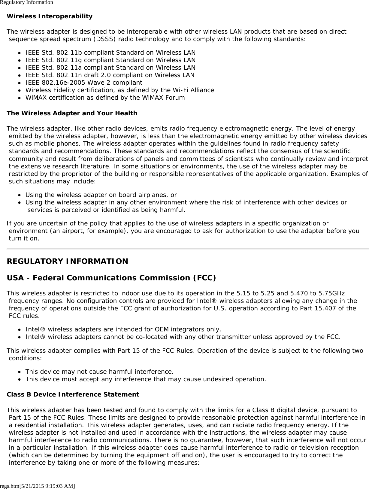 Regulatory Informationregs.htm[5/21/2015 9:19:03 AM]Wireless InteroperabilityThe wireless adapter is designed to be interoperable with other wireless LAN products that are based on direct sequence spread spectrum (DSSS) radio technology and to comply with the following standards:IEEE Std. 802.11b compliant Standard on Wireless LANIEEE Std. 802.11g compliant Standard on Wireless LANIEEE Std. 802.11a compliant Standard on Wireless LANIEEE Std. 802.11n draft 2.0 compliant on Wireless LANIEEE 802.16e-2005 Wave 2 compliantWireless Fidelity certification, as defined by the Wi-Fi AllianceWiMAX certification as defined by the WiMAX ForumThe Wireless Adapter and Your HealthThe wireless adapter, like other radio devices, emits radio frequency electromagnetic energy. The level of energy emitted by the wireless adapter, however, is less than the electromagnetic energy emitted by other wireless devices such as mobile phones. The wireless adapter operates within the guidelines found in radio frequency safety standards and recommendations. These standards and recommendations reflect the consensus of the scientific community and result from deliberations of panels and committees of scientists who continually review and interpret the extensive research literature. In some situations or environments, the use of the wireless adapter may be restricted by the proprietor of the building or responsible representatives of the applicable organization. Examples of such situations may include:Using the wireless adapter on board airplanes, orUsing the wireless adapter in any other environment where the risk of interference with other devices or services is perceived or identified as being harmful.If you are uncertain of the policy that applies to the use of wireless adapters in a specific organization or environment (an airport, for example), you are encouraged to ask for authorization to use the adapter before you turn it on.REGULATORY INFORMATIONUSA - Federal Communications Commission (FCC)This wireless adapter is restricted to indoor use due to its operation in the 5.15 to 5.25 and 5.470 to 5.75GHz frequency ranges. No configuration controls are provided for Intel® wireless adapters allowing any change in the frequency of operations outside the FCC grant of authorization for U.S. operation according to Part 15.407 of the FCC rules.Intel® wireless adapters are intended for OEM integrators only.Intel® wireless adapters cannot be co-located with any other transmitter unless approved by the FCC.This wireless adapter complies with Part 15 of the FCC Rules. Operation of the device is subject to the following two conditions:This device may not cause harmful interference.This device must accept any interference that may cause undesired operation.Class B Device Interference StatementThis wireless adapter has been tested and found to comply with the limits for a Class B digital device, pursuant to Part 15 of the FCC Rules. These limits are designed to provide reasonable protection against harmful interference in a residential installation. This wireless adapter generates, uses, and can radiate radio frequency energy. If the wireless adapter is not installed and used in accordance with the instructions, the wireless adapter may cause harmful interference to radio communications. There is no guarantee, however, that such interference will not occur in a particular installation. If this wireless adapter does cause harmful interference to radio or television reception (which can be determined by turning the equipment off and on), the user is encouraged to try to correct the interference by taking one or more of the following measures: