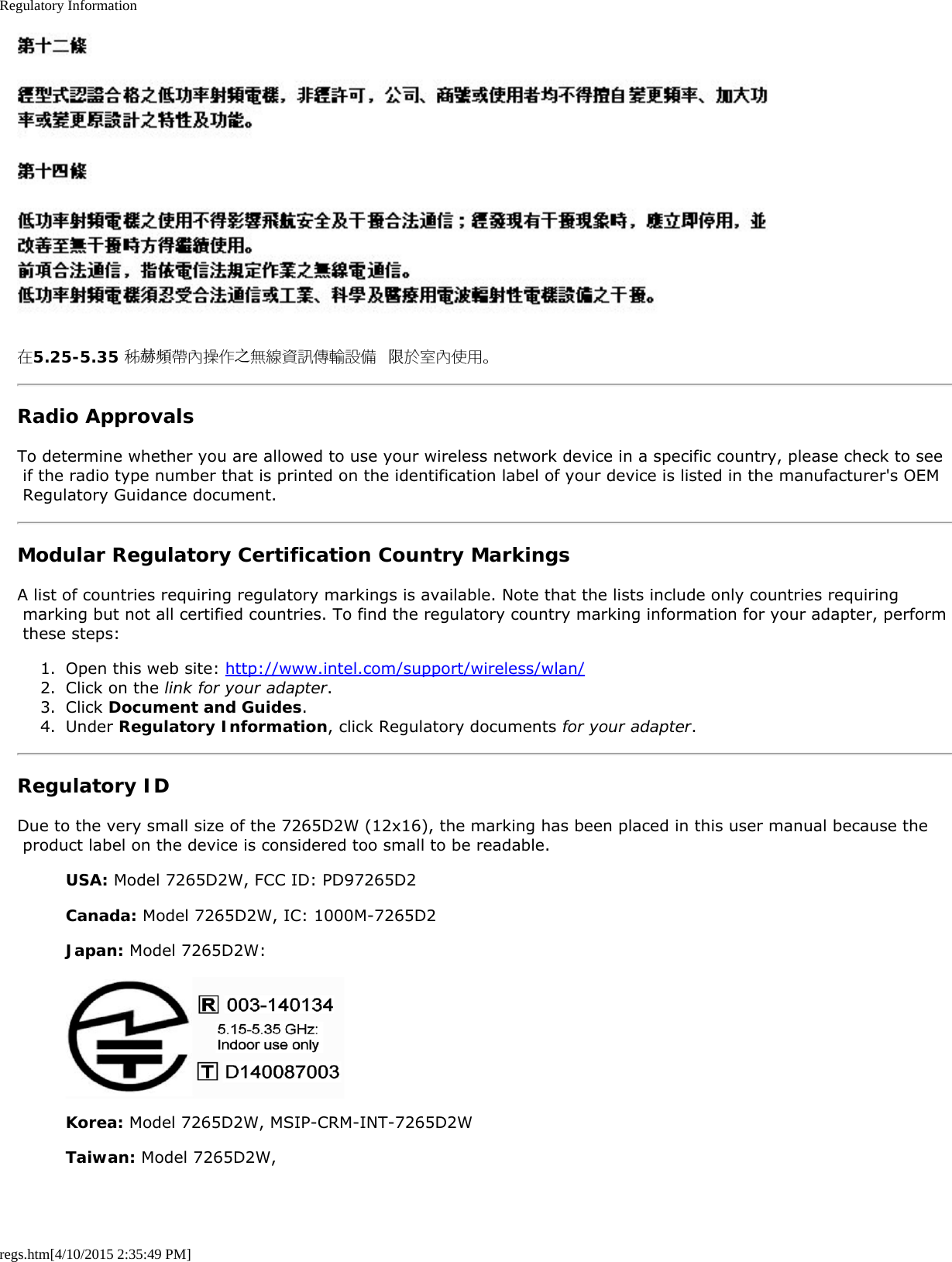 Regulatory Informationregs.htm[4/10/2015 2:35:49 PM]在5.25-5.35 秭赫頻帶內操作之無線資訊傳輸設備 限於室內使用。Radio ApprovalsTo determine whether you are allowed to use your wireless network device in a specific country, please check to see if the radio type number that is printed on the identification label of your device is listed in the manufacturer&apos;s OEM Regulatory Guidance document.Modular Regulatory Certification Country MarkingsA list of countries requiring regulatory markings is available. Note that the lists include only countries requiring marking but not all certified countries. To find the regulatory country marking information for your adapter, perform these steps:1.  Open this web site: http://www.intel.com/support/wireless/wlan/2.  Click on the link for your adapter.3.  Click Document and Guides.4.  Under Regulatory Information, click Regulatory documents for your adapter.Regulatory IDDue to the very small size of the 7265D2W (12x16), the marking has been placed in this user manual because the product label on the device is considered too small to be readable.USA: Model 7265D2W, FCC ID: PD97265D2Canada: Model 7265D2W, IC: 1000M-7265D2Japan: Model 7265D2W:Korea: Model 7265D2W, MSIP-CRM-INT-7265D2WTaiwan: Model 7265D2W,
