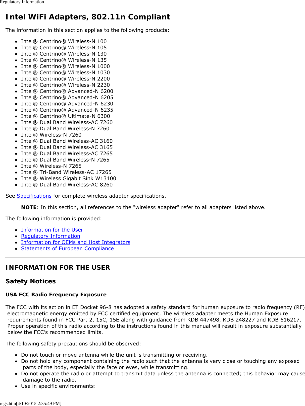 Regulatory Informationregs.htm[4/10/2015 2:35:49 PM]Intel WiFi Adapters, 802.11n CompliantThe information in this section applies to the following products:Intel® Centrino® Wireless-N 100Intel® Centrino® Wireless-N 105Intel® Centrino® Wireless-N 130Intel® Centrino® Wireless-N 135Intel® Centrino® Wireless-N 1000Intel® Centrino® Wireless-N 1030Intel® Centrino® Wireless-N 2200Intel® Centrino® Wireless-N 2230Intel® Centrino® Advanced-N 6200Intel® Centrino® Advanced-N 6205Intel® Centrino® Advanced-N 6230Intel® Centrino® Advanced-N 6235Intel® Centrino® Ultimate-N 6300Intel® Dual Band Wireless-AC 7260Intel® Dual Band Wireless-N 7260Intel® Wireless-N 7260Intel® Dual Band Wireless-AC 3160Intel® Dual Band Wireless-AC 3165Intel® Dual Band Wireless-AC 7265Intel® Dual Band Wireless-N 7265Intel® Wireless-N 7265Intel® Tri-Band Wireless-AC 17265Intel® Wireless Gigabit Sink W13100Intel® Dual Band Wireless-AC 8260See Specifications for complete wireless adapter specifications.NOTE: In this section, all references to the &quot;wireless adapter&quot; refer to all adapters listed above.The following information is provided:Information for the UserRegulatory InformationInformation for OEMs and Host IntegratorsStatements of European ComplianceINFORMATION FOR THE USERSafety NoticesUSA FCC Radio Frequency ExposureThe FCC with its action in ET Docket 96-8 has adopted a safety standard for human exposure to radio frequency (RF) electromagnetic energy emitted by FCC certified equipment. The wireless adapter meets the Human Exposure requirements found in FCC Part 2, 15C, 15E along with guidance from KDB 447498, KDB 248227 and KDB 616217. Proper operation of this radio according to the instructions found in this manual will result in exposure substantially below the FCC’s recommended limits.The following safety precautions should be observed:Do not touch or move antenna while the unit is transmitting or receiving.Do not hold any component containing the radio such that the antenna is very close or touching any exposed parts of the body, especially the face or eyes, while transmitting.Do not operate the radio or attempt to transmit data unless the antenna is connected; this behavior may cause damage to the radio.Use in specific environments: