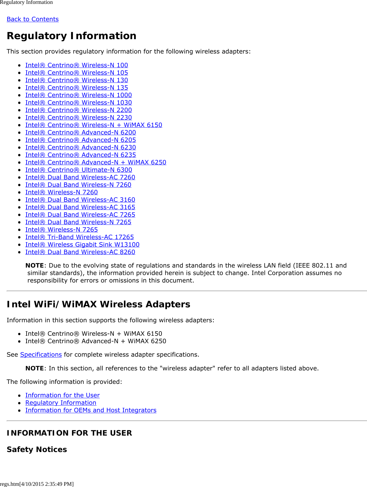 Regulatory Informationregs.htm[4/10/2015 2:35:49 PM]Back to ContentsRegulatory InformationThis section provides regulatory information for the following wireless adapters:Intel® Centrino® Wireless-N 100Intel® Centrino® Wireless-N 105Intel® Centrino® Wireless-N 130Intel® Centrino® Wireless-N 135Intel® Centrino® Wireless-N 1000Intel® Centrino® Wireless-N 1030Intel® Centrino® Wireless-N 2200Intel® Centrino® Wireless-N 2230Intel® Centrino® Wireless-N + WiMAX 6150Intel® Centrino® Advanced-N 6200Intel® Centrino® Advanced-N 6205Intel® Centrino® Advanced-N 6230Intel® Centrino® Advanced-N 6235Intel® Centrino® Advanced-N + WiMAX 6250Intel® Centrino® Ultimate-N 6300Intel® Dual Band Wireless-AC 7260Intel® Dual Band Wireless-N 7260Intel® Wireless-N 7260Intel® Dual Band Wireless-AC 3160Intel® Dual Band Wireless-AC 3165Intel® Dual Band Wireless-AC 7265Intel® Dual Band Wireless-N 7265Intel® Wireless-N 7265Intel® Tri-Band Wireless-AC 17265Intel® Wireless Gigabit Sink W13100Intel® Dual Band Wireless-AC 8260NOTE: Due to the evolving state of regulations and standards in the wireless LAN field (IEEE 802.11 and similar standards), the information provided herein is subject to change. Intel Corporation assumes no responsibility for errors or omissions in this document.Intel WiFi/WiMAX Wireless AdaptersInformation in this section supports the following wireless adapters:Intel® Centrino® Wireless-N + WiMAX 6150Intel® Centrino® Advanced-N + WiMAX 6250See Specifications for complete wireless adapter specifications.NOTE: In this section, all references to the &quot;wireless adapter&quot; refer to all adapters listed above.The following information is provided:Information for the UserRegulatory InformationInformation for OEMs and Host IntegratorsINFORMATION FOR THE USERSafety Notices