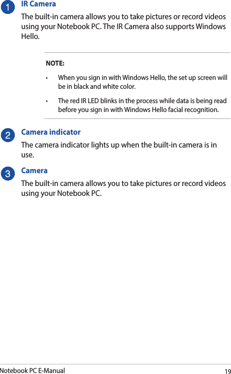 Notebook PC E-Manual19IR CameraThe built-in camera allows you to take pictures or record videos using your Notebook PC. The IR Camera also supports Windows Hello.NOTE:• WhenyousigninwithWindowsHello,thesetupscreenwillbe in black and white color.• TheredIRLEDblinksintheprocesswhiledataisbeingreadbefore you sign in with Windows Hello facial recognition.Camera indicatorThe camera indicator lights up when the built-in camera is in use.CameraThe built-in camera allows you to take pictures or record videos using your Notebook PC.
