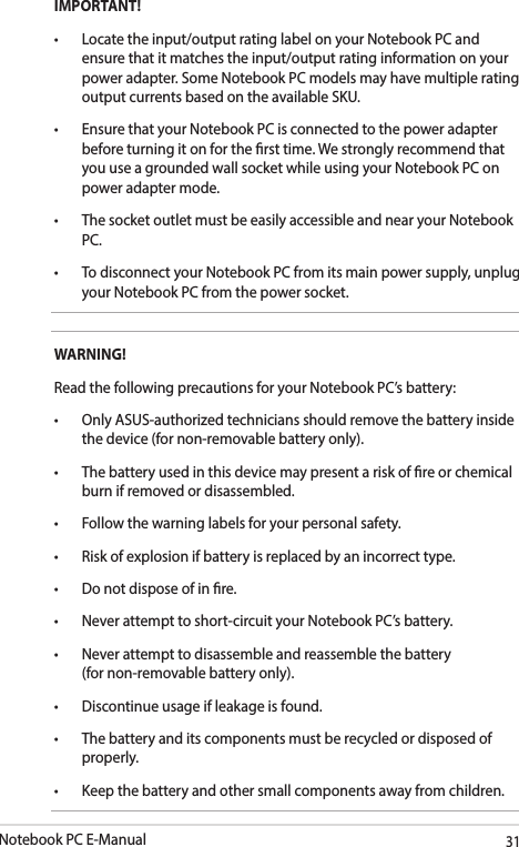 Notebook PC E-Manual31IMPORTANT!• Locatetheinput/outputratinglabelonyourNotebookPCandensure that it matches the input/output rating information on your power adapter. Some Notebook PC models may have multiple rating output currents based on the available SKU.• EnsurethatyourNotebookPCisconnectedtothepoweradapterbefore turning it on for the rst time. We strongly recommend that you use a grounded wall socket while using your Notebook PC on power adapter mode.• ThesocketoutletmustbeeasilyaccessibleandnearyourNotebookPC.• TodisconnectyourNotebookPCfromitsmainpowersupply,unplugyour Notebook PC from the power socket.WARNING!Read the following precautions for your Notebook PC’s battery:• OnlyASUS-authorizedtechniciansshouldremovethebatteryinsidethe device (for non-removable battery only).• Thebatteryusedinthisdevicemaypresentariskofreorchemicalburn if removed or disassembled.• Followthewarninglabelsforyourpersonalsafety.• Riskofexplosionifbatteryisreplacedbyanincorrecttype.• Donotdisposeofinre.• Neverattempttoshort-circuityourNotebookPC’sbattery.• Neverattempttodisassembleandreassemblethebattery (for non-removable battery only).• Discontinueusageifleakageisfound.• Thebatteryanditscomponentsmustberecycledordisposedofproperly.• Keepthebatteryandothersmallcomponentsawayfromchildren.