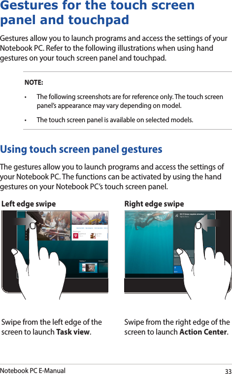 Notebook PC E-Manual33Left edge swipe Right edge swipeSwipe from the left edge of the screen to launch Task view.Swipe from the right edge of the screen to launch Action Center.Using touch screen panel gesturesThe gestures allow you to launch programs and access the settings of your Notebook PC. The functions can be activated by using the hand gestures on your Notebook PC’s touch screen panel.Gestures for the touch screen panel and touchpadGestures allow you to launch programs and access the settings of your Notebook PC. Refer to the following illustrations when using hand gestures on your touch screen panel and touchpad.NOTE:• Thefollowingscreenshotsareforreferenceonly.Thetouchscreenpanel’s appearance may vary depending on model.• Thetouchscreenpanelisavailableonselectedmodels.
