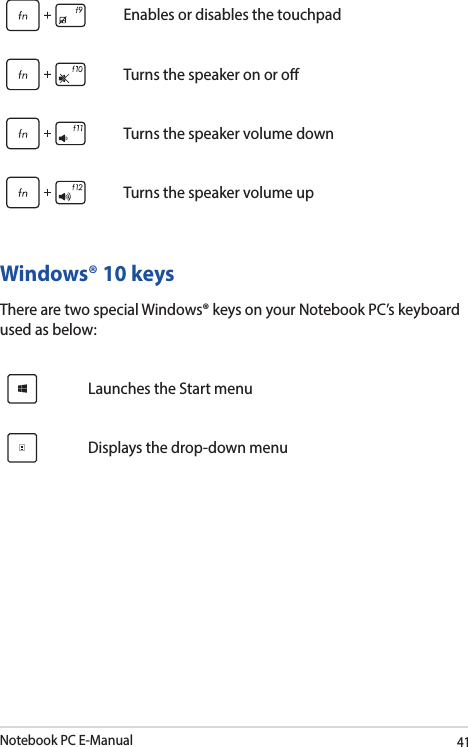 Notebook PC E-Manual41Enables or disables the touchpadTurns the speaker on or oTurns the speaker volume downTurns the speaker volume upWindows® 10 keysThere are two special Windows® keys on your Notebook PC’s keyboard used as below:Launches the Start menuDisplays the drop-down menu