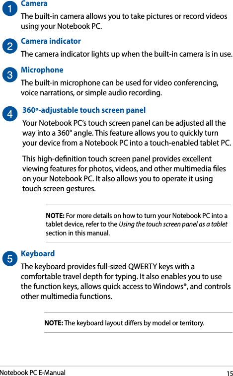 Notebook PC E-Manual15CameraThe built-in camera allows you to take pictures or record videos using your Notebook PC.Camera indicatorThe camera indicator lights up when the built-in camera is in use.MicrophoneThe built-in microphone can be used for video conferencing, voice narrations, or simple audio recording.360º-adjustable touch screen panelYour Notebook PC’s touch screen panel can be adjusted all the way into a 360° angle. This feature allows you to quickly turn your device from a Notebook PC into a touch-enabled tablet PC. This high-denition touch screen panel provides excellent viewing features for photos, videos, and other multimedia les on your Notebook PC. It also allows you to operate it using touch screen gestures.NOTE: For more details on how to turn your Notebook PC into a tablet device, refer to the Using the touch screen panel as a tablet section in this manual.KeyboardThe keyboard provides full-sized QWERTY keys with a comfortable travel depth for typing. It also enables you to use the function keys, allows quick access to Windows®, and controls other multimedia functions.NOTE: The keyboard layout diers by model or territory.