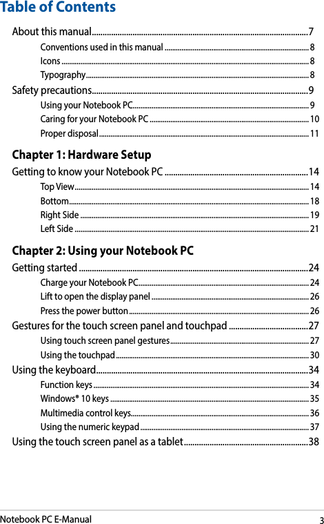 Notebook PC E-Manual3Table of ContentsAbout this manual ..................................................................................................... 7Conventions used in this manual ............................................................................. 8Icons .................................................................................................................................... 8Typography .......................................................................................................................8Safety precautions .....................................................................................................9Using your Notebook PC ..............................................................................................9Caring for your Notebook PC .....................................................................................10Proper disposal ................................................................................................................11Chapter 1: Hardware SetupGetting to know your Notebook PC ...................................................................14Top View ............................................................................................................................. 14Bottom ................................................................................................................................ 18Right Side .......................................................................................................................... 19Left Side ............................................................................................................................. 21Chapter 2: Using your Notebook PCGetting started ...........................................................................................................24Charge your Notebook PC ...........................................................................................24Lift to open the display panel .................................................................................... 26Press the power button ................................................................................................ 26Gestures for the touch screen panel and touchpad .....................................27Using touch screen panel gestures ..........................................................................27Using the touchpad ....................................................................................................... 30Using the keyboard ................................................................................................... 34Function keys ................................................................................................................... 34Windows® 10 keys ..........................................................................................................35Multimedia control keys............................................................................................... 36Using the numeric keypad .......................................................................................... 37Using the touch screen panel as a tablet ..........................................................38