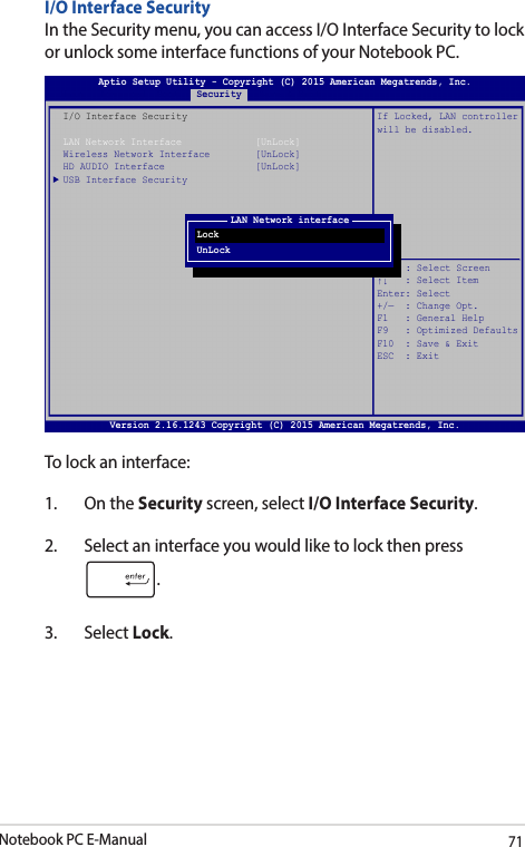 Notebook PC E-Manual71I/O Interface SecurityIn the Security menu, you can access I/O Interface Security to lock or unlock some interface functions of your Notebook PC.To lock an interface:1.  On the Security screen, select I/O Interface Security.2.  Select an interface you would like to lock then press .3. Select Lock.Aptio Setup Utility - Copyright (C) 2015 American Megatrends, Inc.Main   Advanced  Boot   Security   Save &amp; ExitVersion 2.16.1243 Copyright (C) 2015 American Megatrends, Inc.I/O Interface SecurityLAN Network Interface             [UnLock]Wireless Network Interface        [UnLock]HD AUDIO Interface                [UnLock]USB Interface SecurityIf Locked, LAN controllerwill be disabled.→ ←  : Select Screen↑↓   : Select ItemEnter: Select+/—  : Change Opt.F1   : General HelpF9   : Optimized DefaultsF10  : Save &amp; Exit    ESC  : ExitLAN Network interfaceLockUnLock
