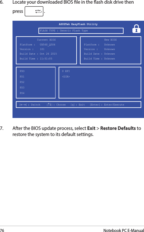 76Notebook PC E-Manual6.  Locate your downloaded BIOS le in the ash disk drive then press  .7.  After the BIOS update process, select Exit &gt; Restore Defaults to restore the system to its default settings.FSOFS1FS2FS3FS40 EFI &lt;DIR&gt;[←→] : Switch    [↑↓] : Choose   [q] : Exit   [Enter] : Enter/Execute  Current BIOSPlatform :   UX560_Q504Version :    101Build Date : Oct 26 2015Build Time : 11:51:05 New BIOSFLASH TYPE : Generic Flash TypeASUSTek EasyFlash UtilityPlatform :   UnknownVersion :    UnknownBuild Date : UnknownBuild Time : Unknown 