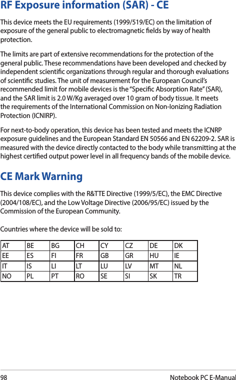 98Notebook PC E-ManualCE Mark WarningThis device complies with the R&amp;TTE Directive (1999/5/EC), the EMC Directive (2004/108/EC), and the Low Voltage Directive (2006/95/EC) issued by the Commission of the European Community.Countries where the device will be sold to:AT BE BG CH CY CZ DE DKEE ES FI FR GB GR HU IEIT IS LI LT LU LV MT NLNO PL PT RO SE SI SK TRRF Exposure information (SAR) - CEThis device meets the EU requirements (1999/519/EC) on the limitation of exposure of the general public to electromagnetic elds by way of health protection.The limits are part of extensive recommendations for the protection of the general public. These recommendations have been developed and checked by independent scientic organizations through regular and thorough evaluations of scientic studies. The unit of measurement for the European Council’s recommended limit for mobile devices is the “Specic Absorption Rate” (SAR), and the SAR limit is 2.0 W/Kg averaged over 10 gram of body tissue. It meets the requirements of the International Commission on Non-Ionizing Radiation Protection (ICNIRP).For next-to-body operation, this device has been tested and meets the ICNRP exposure guidelines and the European Standard EN 50566 and EN 62209-2. SAR is measured with the device directly contacted to the body while transmitting at the  highest certied output power level in all frequency bands of the mobile device.