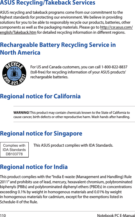 110Notebook PC E-ManualFor US and Canada customers, you can call 1-800-822-8837 (toll-free) for recycling information of your ASUS products’ rechargeable batteries.Rechargeable Battery Recycling Service in North AmericaASUS Recycling/Takeback ServicesASUS recycling and takeback programs come from our commitment to the highest standards for protecting our environment. We believe in providing solutions for you to be able to responsibly recycle our products, batteries, other components as well as the packaging materials. Please go to http://csr.asus.com/english/Takeback.htm for detailed recycling information in dierent regions.Regional notice for CaliforniaWARNING! This product may contain chemicals known to the State of California to cause cancer, birth defects or other reproductive harm. Wash hands after handling.Regional notice for SingaporeThis ASUS product complies with IDA Standards.Complies with IDA StandardsDB103778 Regional notice for IndiaThis product complies with the “India E-waste (Management and Handling) Rule 2011” and prohibits use of lead, mercury, hexavalent chromium, polybrominated biphenyls (PBBs) and polybrominated diphenyl ethers (PBDEs) in concentrations exceeding 0.1% by weight in homogenous materials and 0.01% by weight in homogenous materials for cadmium, except for the exemptions listed in Schedule-II of the Rule.