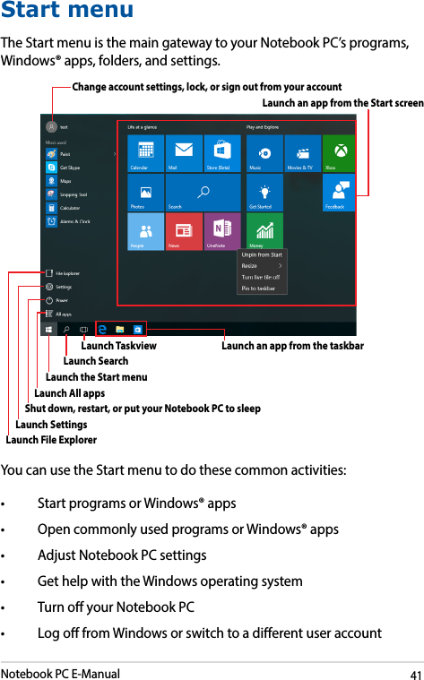 Notebook PC E-Manual41Start menuThe Start menu is the main gateway to your Notebook PC’s programs, Windows® apps, folders, and settings. You can use the Start menu to do these common activities:• StartprogramsorWindows®apps• OpencommonlyusedprogramsorWindows®apps• AdjustNotebookPCsettings• GethelpwiththeWindowsoperatingsystem• TurnoyourNotebookPC• LogofromWindowsorswitchtoadierentuseraccountChange account settings, lock, or sign out from your accountLaunch the Start menuShut down, restart, or put your Notebook PC to sleepLaunch All appsLaunch Taskview Launch an app from the taskbarLaunch an app from the Start screenLaunch File ExplorerLaunch SettingsLaunch Search