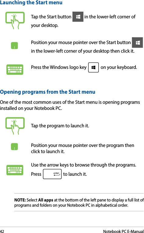 42Notebook PC E-ManualLaunching the Start menuTap the Start button   in the lower-left corner of your desktop. Position your mouse pointer over the Start button   in the lower-left corner of your desktop then click it. Press the Windows logo key   on your keyboard.Opening programs from the Start menuOne of the most common uses of the Start menu is opening programs installed on your Notebook PC.Tap the program to launch it.Position your mouse pointer over the program then click to launch it.Use the arrow keys to browse through the programs. Press   to launch it.NOTE: Select All apps at the bottom of the left pane to display a full list of programs and folders on your Notebook PC in alphabetical order.