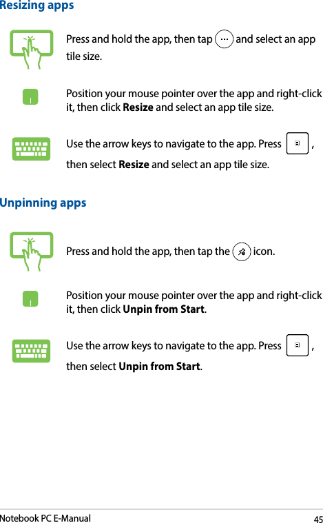 Notebook PC E-Manual45Unpinning appsPress and hold the app, then tap the   icon.Position your mouse pointer over the app and right-click it, then click Unpin from Start.Use the arrow keys to navigate to the app. Press  , then select Unpin from Start.Resizing appsPress and hold the app, then tap   and select an app tile size.Position your mouse pointer over the app and right-click it, then click Resize and select an app tile size.Use the arrow keys to navigate to the app. Press  , then select Resize and select an app tile size.