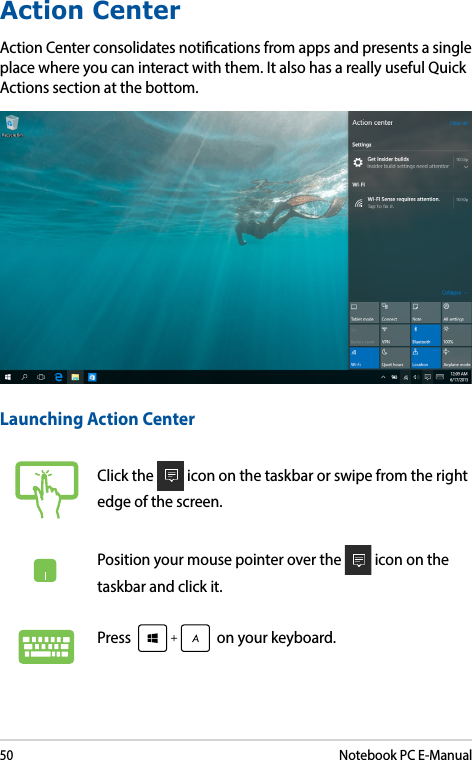 50Notebook PC E-ManualAction CenterAction Center consolidates notications from apps and presents a single place where you can interact with them. It also has a really useful Quick Actions section at the bottom. Launching Action CenterClick the   icon on the taskbar or swipe from the right edge of the screen.Position your mouse pointer over the   icon on the taskbar and click it. Press   on your keyboard.