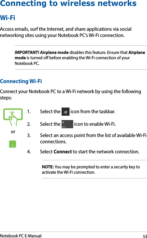 Notebook PC E-Manual53Connecting to wireless networksWi-FiAccess emails, surf the Internet, and share applications via social networking sites using your Notebook PC’s Wi-Fi connection. IMPORTANT! Airplane mode disables this feature. Ensure that Airplane mode is turned o before enabling the Wi-Fi connection of your Notebook PC.Connecting Wi-FiConnect your Notebook PC to a Wi-Fi network by using the following steps:or1.  Select the   icon from the taskbar.2.  Select the   icon to enable Wi-Fi.3.  Select an access point from the list of available Wi-Fi connections.4. Select Connect to start the network connection. NOTE: You may be prompted to enter a security key to activate the Wi-Fi connection.