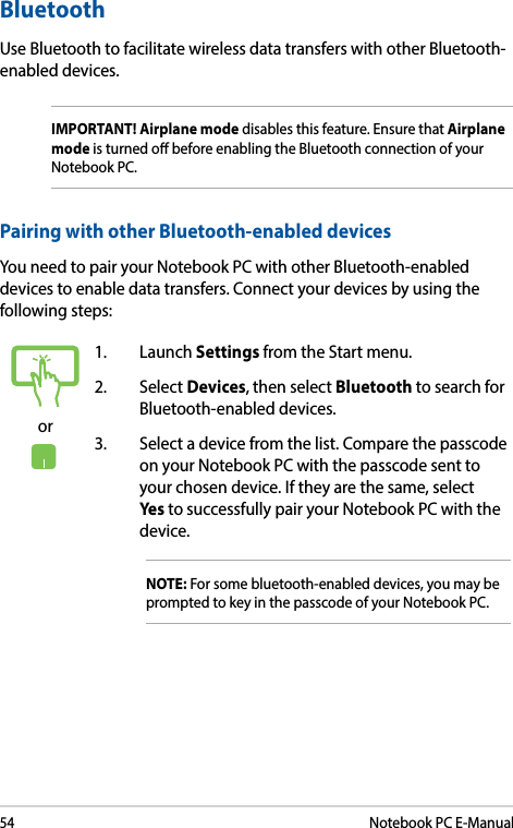 54Notebook PC E-Manualor1. Launch Settings from the Start menu.2. Select Devices, then select Bluetooth to search for Bluetooth-enabled devices.3.  Select a device from the list. Compare the passcode on your Notebook PC with the passcode sent to your chosen device. If they are the same, select Yes to successfully pair your Notebook PC with the device.NOTE: For some bluetooth-enabled devices, you may be prompted to key in the passcode of your Notebook PC.Bluetooth Use Bluetooth to facilitate wireless data transfers with other Bluetooth-enabled devices.IMPORTANT! Airplane mode disables this feature. Ensure that Airplane mode is turned o before enabling the Bluetooth connection of your Notebook PC.Pairing with other Bluetooth-enabled devicesYou need to pair your Notebook PC with other Bluetooth-enabled devices to enable data transfers. Connect your devices by using the following steps: