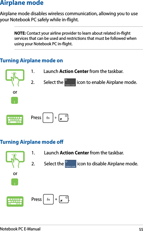 Notebook PC E-Manual55Airplane modeAirplane mode disables wireless communication, allowing you to use your Notebook PC safely while in-ight.Turning Airplane mode oor1. Launch Action Center from the taskbar.2.  Select the   icon to disable Airplane mode.Press .Turning Airplane mode onor1. Launch Action Center from the taskbar.2.  Select the   icon to enable Airplane mode.Press .NOTE: Contact your airline provider to learn about related in-ight services that can be used and restrictions that must be followed when using your Notebook PC in-ight.