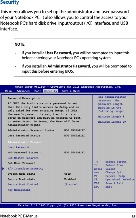Notebook PC E-Manual65Version 2.16.1243 Copyright (C) 2015 American Megatrends, Inc.SecurityThis menu allows you to set up the administrator and user password of your Notebook PC. It also allows you to control the access to your Notebook PC’s hard disk drive, input/output (I/O) interface, and USB interface.NOTE: • IfyouinstallaUser Password, you will be prompted to input this before entering your Notebook PC&apos;s operating system.• IfyouinstallanAdministrator Password, you will be prompted to input this before entering BIOS.Password DescriptionIf ONLY the Administrator’s password is set, then this only limits access to Setup and is only asked for when entering Setup. If ONLY the user’s password is set, then this is a power on password and must be entered to boot or enter Setup. In Setup, the User will have Administrator rights.Administrator Password Status      NOT INSTALLEDUser Password Status               NOT INSTALLEDAdministrator PasswordUser PasswordHDD Password Status :              NOT INSTALLEDSet Master PasswordSet User PasswordI/O Interface SecuritySystem Mode state                  UserSecure Boot state                  EnabledSecure Boot Control                [Enabled]Key ManagementSet Administrator Password. The password length must be in the following range: Minimum length 3Maximum length 20Aptio Setup Utility - Copyright (C) 2015 American Megatrends, Inc.Main   Advanced   Boot  Security   Save &amp; Exit→←    : Select Screen ↑↓   : Select Item Enter: Select +/—  : Change Opt. F1   : General Help F9   : Optimized Defaults F10  : Save &amp; Exit     ESC  : Exit Version 2.16.1243 Copyright (C) 2015 American Megatrends, Inc.