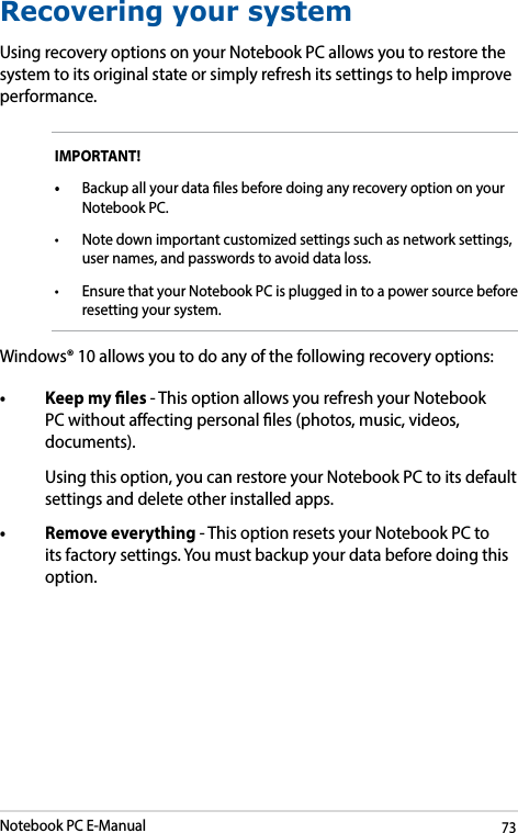Notebook PC E-Manual73Recovering your systemUsing recovery options on your Notebook PC allows you to restore the system to its original state or simply refresh its settings to help improve performance.IMPORTANT! • Backup all your data les before doing any recovery option on your Notebook PC.• Notedownimportantcustomizedsettingssuchasnetworksettings,user names, and passwords to avoid data loss.• Ensure that your Notebook PC is plugged in to a power source before resetting your system.Windows® 10 allows you to do any of the following recovery options:• Keepmyles- This option allows you refresh your Notebook PC without aecting personal les (photos, music, videos, documents).  Using this option, you can restore your Notebook PC to its default settings and delete other installed apps.• Removeeverything- This option resets your Notebook PC to its factory settings. You must backup your data before doing this option.