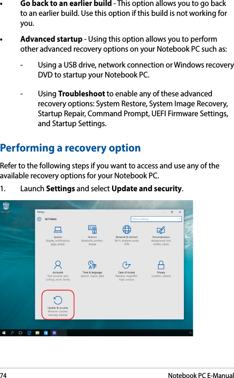 74Notebook PC E-Manual• Gobacktoanearlierbuild- This option allows you to go back to an earlier build. Use this option if this build is not working for you.• Advancedstartup- Using this option allows you to perform other advanced recovery options on your Notebook PC such as:-   Using a USB drive, network connection or Windows recovery DVD to startup your Notebook PC.- Using Troubleshoot to enable any of these advanced recovery options: System Restore, System Image Recovery, Startup Repair, Command Prompt, UEFI Firmware Settings, and Startup Settings.Performing a recovery optionRefer to the following steps if you want to access and use any of the available recovery options for your Notebook PC.1. Launch Settings and select Update and security.