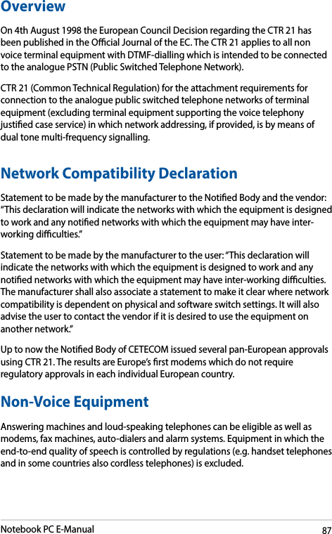 Notebook PC E-Manual87OverviewOn 4th August 1998 the European Council Decision regarding the CTR 21 has been published in the Ocial Journal of the EC. The CTR 21 applies to all non voice terminal equipment with DTMF-dialling which is intended to be connected to the analogue PSTN (Public Switched Telephone Network). CTR 21 (Common Technical Regulation) for the attachment requirements for connection to the analogue public switched telephone networks of terminal equipment (excluding terminal equipment supporting the voice telephony justied case service) in which network addressing, if provided, is by means of dual tone multi-frequency signalling.Network Compatibility DeclarationStatement to be made by the manufacturer to the Notied Body and the vendor: “This declaration will indicate the networks with which the equipment is designed to work and any notied networks with which the equipment may have inter-working diculties.”Statement to be made by the manufacturer to the user: “This declaration will indicate the networks with which the equipment is designed to work and any notied networks with which the equipment may have inter-working diculties. The manufacturer shall also associate a statement to make it clear where network compatibility is dependent on physical and software switch settings. It will also advise the user to contact the vendor if it is desired to use the equipment on another network.”Up to now the Notied Body of CETECOM issued several pan-European approvals using CTR 21. The results are Europe’s rst modems which do not require regulatory approvals in each individual European country.Non-Voice Equipment Answering machines and loud-speaking telephones can be eligible as well as modems, fax machines, auto-dialers and alarm systems. Equipment in which the end-to-end quality of speech is controlled by regulations (e.g. handset telephones and in some countries also cordless telephones) is excluded.